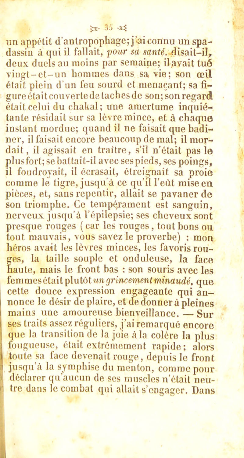 un appétit d'antropophage; j’ai connu un spa- dassin à qui il fallait, 'pour sa santé,-disait-il, deux duels au moins par semaine; il avait tué vingt-et-un hommes dans sa vie; son œil était plein d'un feu sourd et menaçant; sa fi- gure était cou verte de tac bes de son; son regard était celui du chakal; une amertume inquié- tante résidait sur sa lèvre mince, et à chaque instant mordue; quand il ne faisait que badi- ner, il faisait encore beaucoup de mal; il mor- dait , il agissait en traître, s’il n’était pas le plus fort; sebaltait-il avec ses pieds, ses poings, il foudroyait, il écrasait, étreignait sa proie comme le tigre, jusqu à ce qu’il l’eût mise en pièces, et, sans repentir, allait se pavaner de son triomphe. Ce tempérament est sanguin, nerveux jusqu’à l’épilepsie; ses cheveux sont presque rouges (car les rouges, tout bons ou tout mauvais, vous savez le proverbe) : mon héros avait les lèvres minces, les favoris rou- ges, la taille souple et onduleuse, la face haute, mais le front bas : son souris avec les femmesétait plutôt un grincement minaudé, que celte douce expression engageante qui an- nonce le désir déplaire, et de donner à pleines mains une amoureuse bienveillance. —Sur ses traits assez réguliers, j’ai remarqué encore que la transition de la joie à la colère la plus fougueuse, était extrêmement rapide; alors toute sa face devenait rouge, depuis le front jusqu à la symphise du menton, comme pour • déclarer qu’aucun de scs muscles n’était neu- > tre dans le combat qui allait s’engager. Dans