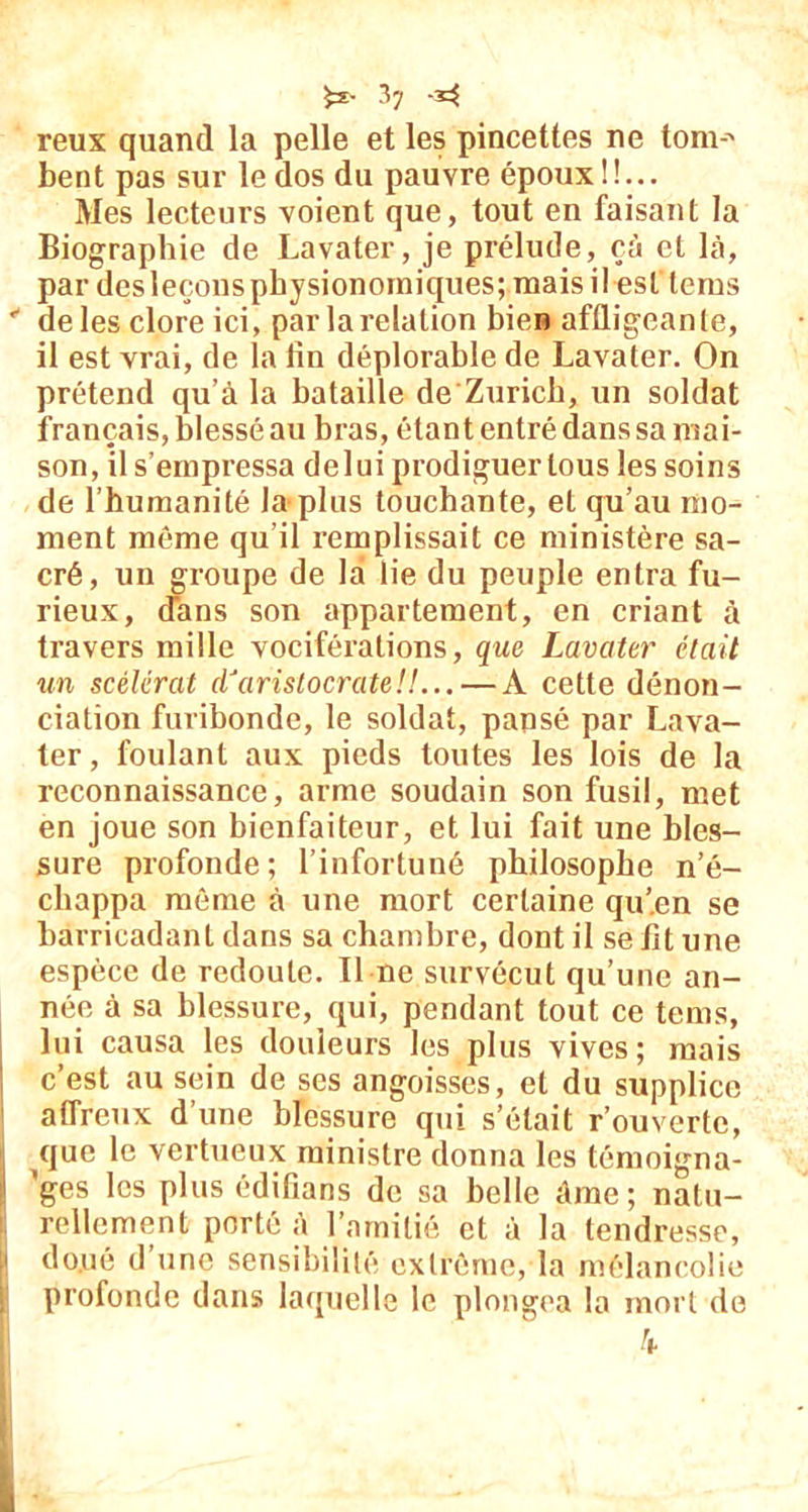 reux quand la pelle et les pincettes ne tom-' bent pas sur le dos du pauvre époux!!... Mes lecteurs voient que, tout en faisant la Biographie de Lavater, je prélude, cà et là, par desleçonspbysionorniques; mais il est lerus * de les clore ici, par larelalion bien affligeante, il est vrai, de la lin déplorable de Lavater. On prétend qu’à la bataille de Zurich, un soldat français, blessé au bras, étant entré dans sa mai- son, il s’empressa delui prodiguer tous les soins de l’humanité la plus touchante, et qu’au mo- ment même qu'il remplissait ce ministère sa- cré, un groupe de la lie du peuple entra fu- rieux, dans son appartement, en criant à travers mille vociférations, que Lavater était un scélérat d'aristocrate!!... — A cette dénon- ciation furibonde, le soldat, pansé par Lava- ter , foulant aux pieds toutes les lois de la reconnaissance, arme soudain son fusil, met en joue son bienfaiteur, et lui fait une bles- sure profonde; l’infortuné philosophe n’é- cliappa môme à une mort certaine qu’en se barricadant dans sa chambre, dont il se fit une espèce de redoute. Il ne survécut qu’une an- née à sa blessure, qui, pendant tout ce tems, lui causa les douleurs les plus vives; mais c’est au sein de ses angoisses, et du supplice affreux d’une blessure qui s’était rouverte, que le vertueux ministre donna les témoigna- I ’ges les plus édifians de sa belle âme; natu- rellement porté à l’amitié et à la tendresse, [i do.ué d’une sensibilité extrême, la mélancolie profonde dans laquelle le plongea la mort de