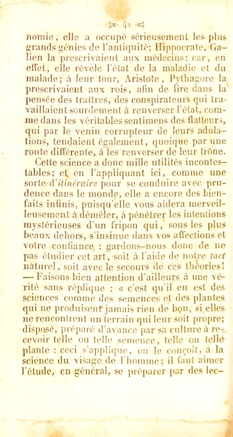 ■** nomie, elle a occupé sérieusement les plus grands génies de l’antiquité; Hippocrate, Ga- lien la prescrivaient aux médecins; car, en effet, elle révèle l'état de la maladie et du malade; à leur tour, Aristote, Pythagore la prescrivaient aux rois, afin de lire dans la pensée des traîtres, des conspirateurs qui tra- vaillaient sourdement à renverser l’état, com- me dans les véritables sentimens des flatteurs, qui par le venin corrupteur de leurs adula- tions, tendaient également, quoique par une route différente, à les renverser de leur trône. Cette science a donc mille utilités incontes- tables; et en l’appliquant ici, comme une sorte-d'itinéraire pour se conduire avec pru- dence dans le monde, elle a encore des bien- faits infinis, puisqu’elle vous aidera merveil- leusement à démêler, à pénétrer les intentions mystérieuses d’un fripon qui, sous les plus beaux dehors, s’insinue dans vos affections et votre confiance, : gardons-nous donc de ne pas étudier cet art, soit à l'aide de notre tact naturel, soit avec le secours de ces théories! — Faisons bien attention d’ailleurs à une vé- rité sans réplique : « c’est qu’il en est des sciences comme des semences et des plantes qui ne produisent jamais rien de bon, si.elles ne rencontrent un terrain qui leur soit propre; disposé, préparé d’avance par sa culture à re- cevoir telle ou telle semence, telle ou telle plante : ceci s’applique, on le conçoit, à la science du visage de l’homme; il faut aimer l’étude, en général, sc préparer par des lec-