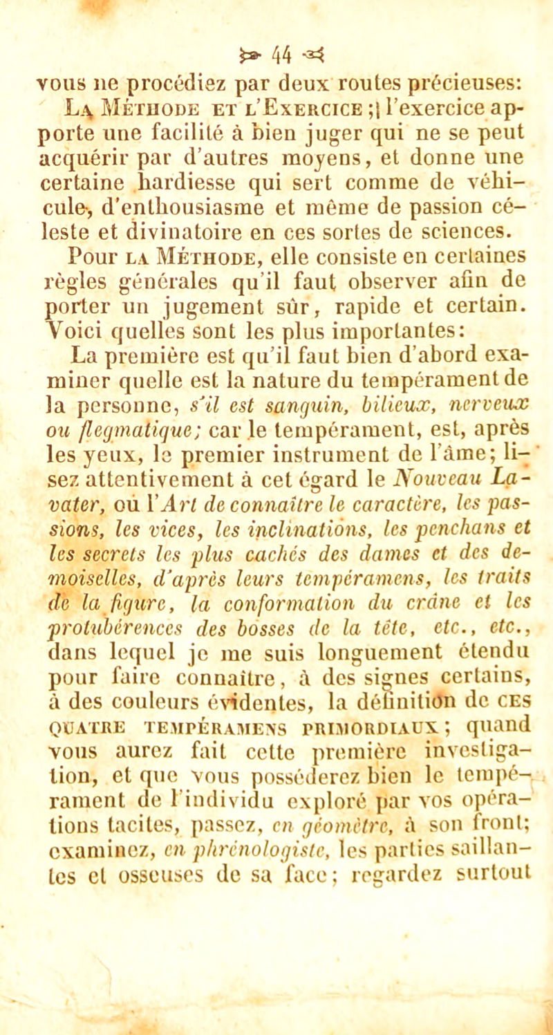 vous ne procédiez par deux routes précieuses: L.\ Méthode et l’Exercice l’exercice ap- porte une facilité à bien juger qui ne se peut acquérir par d’autres moyens, et donne une certaine hardiesse qui sert comme de véhi- cule-, d’enthousiasme et même de passion cé- leste et divinatoire en ces sortes de sciences. Pour la Méthode, elle consiste en certaines règles générales qu’il faut observer afin de porter un jugement sûr, rapide et certain. Voici quelles sont les plus importantes: La première est qu’il faut bien d’abord exa- miner quelle est la nature du tempérament de la personne, s'il est sanguin, bilieux, nerveux ou flegmatique; car le tempérament, est, après les yeux, le premier instrument de l’âme; li- sez attentivement à cet égard le Nouveau La- vater, ou Y Art de connaître le caractère, les pas- sions, les vices, les inclinations, les penchons et les secrets les plus caches des dames et des de- moiselles, d'après leurs temperamens, les traits de la figure, la conformation du crâne et les protiibérenccs des bosses de la tête, etc., etc., dans lequel je me suis longuement étendu pour faire connaître, à des signes certains, à des couleurs évidentes, la définition de ces QUATRE TEMPERAMENS PRIMORDIAUX, quand vous aurez fait cette première investiga- tion, et que vous posséderez bien le tempé- rament de l’individu exploré par vos opéra- tions tacites, passez, en géomètre, à son front; examinez, en phrcnologiste, les parties saillan- tes et osseuses de sa face; regardez surtout