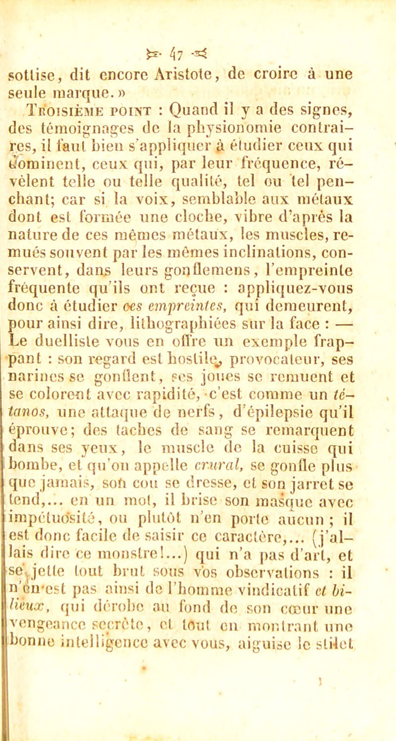 £e- \i -< sottise, dit encore Aristote, de croire à une seule marque. » Troisième point : Quand il y a des signes, des témoignages de la physionomie contrai- res, il tant bien s'appliquer à étudier ceux qui dominent, ceux qui, par leur fréquence, ré- vèlent telle ou telle qualité, tel ou tel pen- chant; car si la voix, semblable aux métaux dont est formée une cloche, vibre d’après la nature de ces mêmes métaux, les muscles, re- mués souvent par les mômes inclinations, con- servent, dans leurs gonllemens, l’empreinte fréquente qu’ils ont reçue : appliquez-vous donc à étudier oes empreintes, qui demeurent, pour ainsi dire, lithographiées sur la face : — Le duelliste vous en offre un exemple frap- pant : son regard est hostile,, provocateur, ses narines se gonflent, ses joues se remuent et se colorent avec rapidité, c’est comme un té- tanos, une attaque de nerfs, d’épilepsie qu’il éprouve; des taches de sang se remarquent dans ses yeux, le muscle de la cuisse qui bombe, et qu’on apprdle crural, se gonfle plus que jamais, son cou se dresse, et son jarret se tend,... en un mot, il brise son masque avec impétudsitê, ou plutôt n’en porte aucun; il est donc facile de saisir ce caractère,... (j’al- lais dire ce monstrel...) qui n’a pas d’art, et se jette tout brut sous vos observations : il n’èn-cst pas ainsi de l’homme vindicatif et bi- lieux, qui dérobe au fond de son cœur une vengeance secrète, et tout en montrant une bonne intelligence avec vous, aiguise le slilel