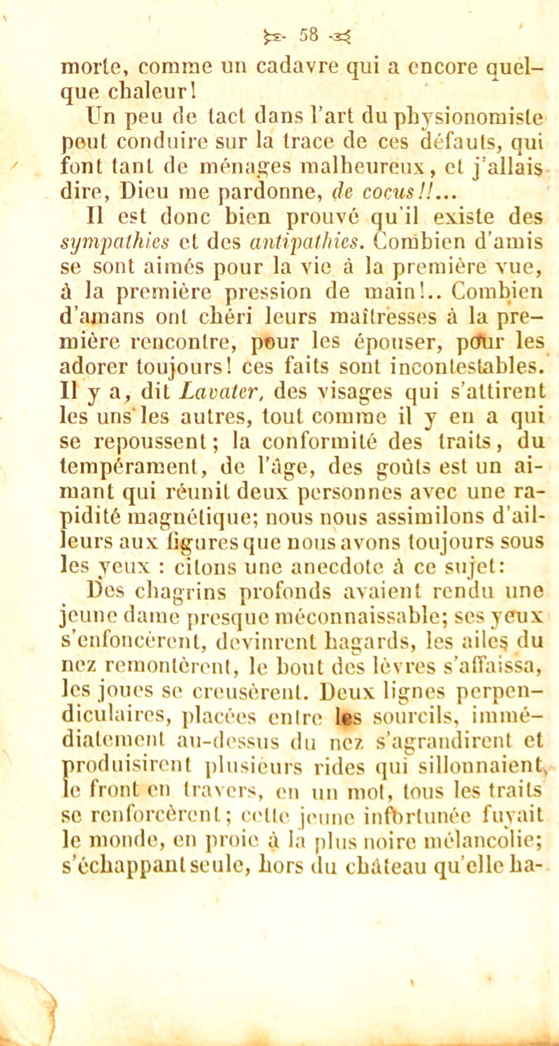 morlo, comme un cadavre qui a encore quel- que chaleur! Un peu de lacl dans l’art du physionomiste peut conduire sur la trace de ces défauts, qui font tant de ménages malheureux, et j’allais dire, Dieu me pardonne, de cocus!!... Il est donc bien prouvé qu'il existe des sympathies et des antipathies. Combien d’amis se sont aimés pour la vie à la première vue, à la première pi'ession de main!.. Combien d’amans ont chéri leurs maîtresses à la pre- mière rencontre, pour les épouser, pcfur les adorer toujours! ces faits sont incontestables. Il y a, dit Lavater, des visages qui s’attirent les uns'les autres, tout comme il y eu a qui se repoussent ; la conformité des traits, du tempérament, de l’âge, des goûts est un ai- mant qui réunit deux personnes avec une ra- pidité magnétique; nous nous assimilons d’ail- leurs aux figures que nous avons toujours sous les yeux : citons une anecdote â ce sujet: Des chagrins profonds avaient rendu une jeune dame presque méconnaissable; ses yeux s’enfoncèrent, devinrent hagards, les ailes du nez remontèrent, le bout des lèvres s’affaissa, les joues se creusèrent. Deux lignes perpen- diculaires, placées entre les sourcils, immé- diatement au-dessus du nez s’agrandirent et produisirent plusieurs rides qui sillonnaient, le front en travers, en un mot, tous les traits se renforcèrent; cette jeune infortunée fuyait le monde, en proie à la plus noire mélancolie; s’échappant seule, hors du château quelle ha-