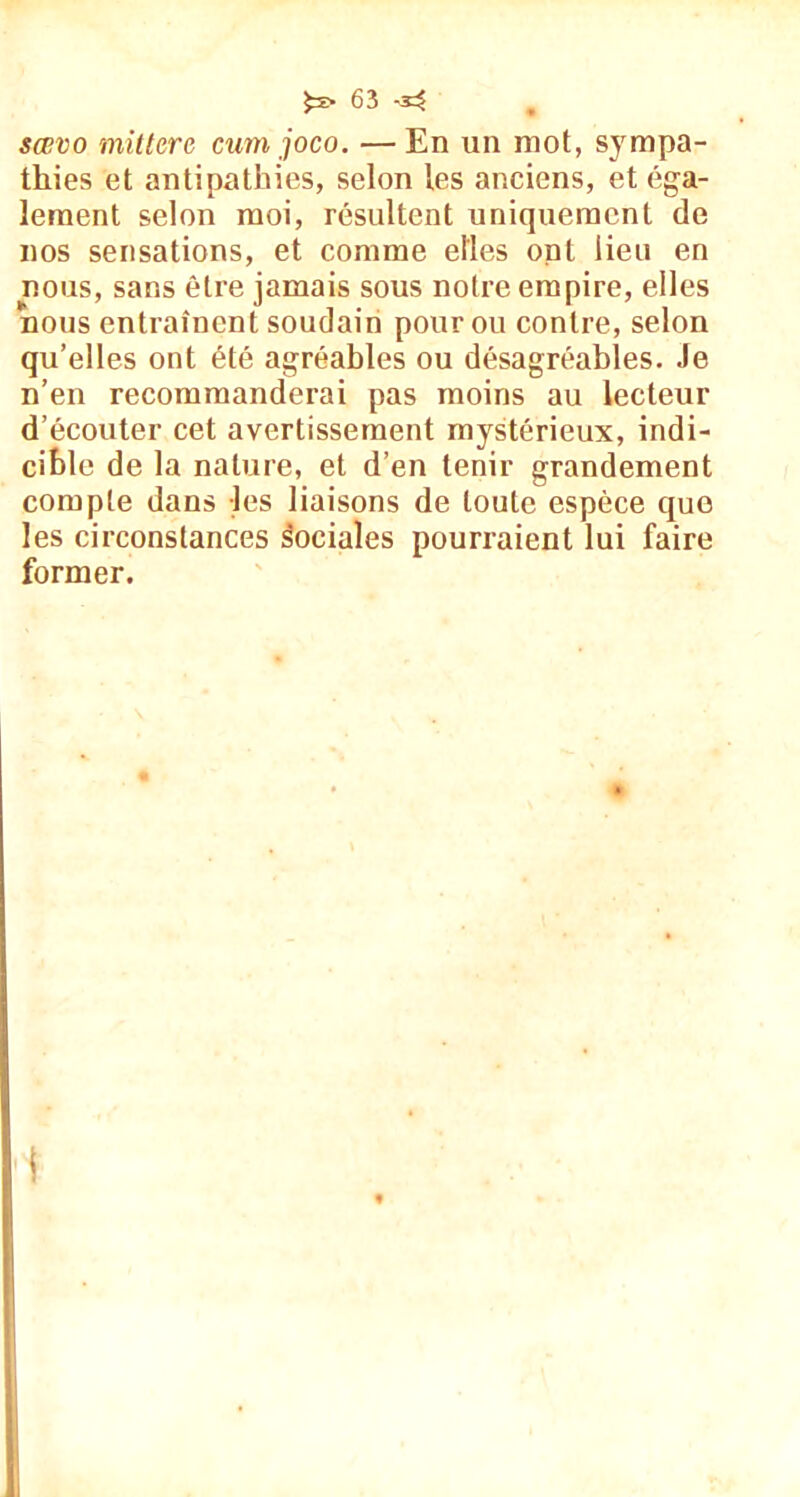 ^ï>63-^ sævo mitterc cmn ;joco. — En un mot, sympa- thies et antipathies, selon les anciens, et éga- lement selon moi, résultent uniquement de nos sensations, et comme elles ont lieu en nous, sans être jamais sous notre empire, elles nous entraînent soudain pour ou contre, selon qu’elles ont été agréables ou désagréables. Je n’en recommanderai pas moins au lecteur d’écouter cet avertissement mystérieux, indi- cible de la nature, et d’en tenir grandement compte dans les liaisons de toute espèce que les circonstances sociales pourraient lui faire former.