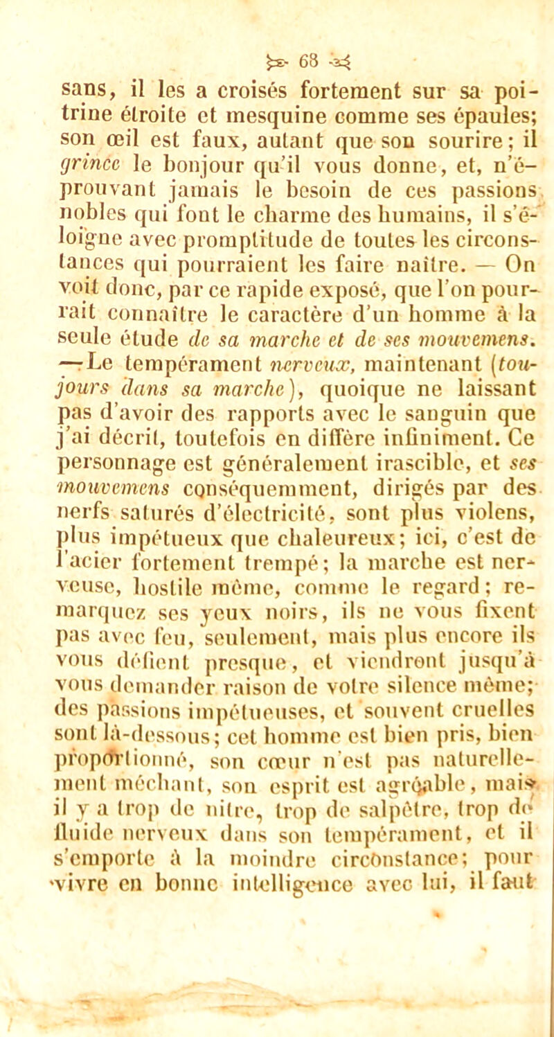 sans, il les a croisés fortement sur sa poi- trine étroite et mesquine comme ses épaules; son oeil est faux, autant que son sourire; il grince le bonjour qu’il vous donne, et, n’é- prouvant jamais le besoin de ces passions nobles qui font le charme des humains, il s’é- loigne avec promptitude de toutes les circons- tances qui pourraient les faire naître. — On voit donc, par ce rapide exposé, que l’on pour- rait connaître le caractère d’un homme à la seule étude ch sa marche et de scs motivemens. —-Le tempérament nerveux, maintenant (tou- jours clans sa marche), quoique ne laissant pas d’avoir des rapports avec le sanguin que j’ai décrit, toutefois en diffère infiniment. Ce personnage est généralement irascible, et ses mouvemens conséquemment, dirigés par des nerfs saturés d’électricité, sont plus violens, plus impétueux que chaleureux; ici, c’est de l’acier fortement trempé ; la marche est ner- veuse, hostile même, comme le regard ; re- marquez ses yeux noirs, ils ne vous fixent pas avec feu, seulement, mais plus encore ils vous défient presque, et viendront jusqu’à vous demander raison de votre silence même; des passions impétueuses, et souvent cruelles sont là-dessous; cet homme est bien pris, bien proportionné, son cœur n’est pas naturelle- ment méchant, son esprit est agréable, mai* il y a trop de nilre, trop de salpêtre, trop de fluide nerveux dans son tempérament, et il s’emporte à la moindre circonstance; pour •vivre en bonne intelligence avec lui, il faut