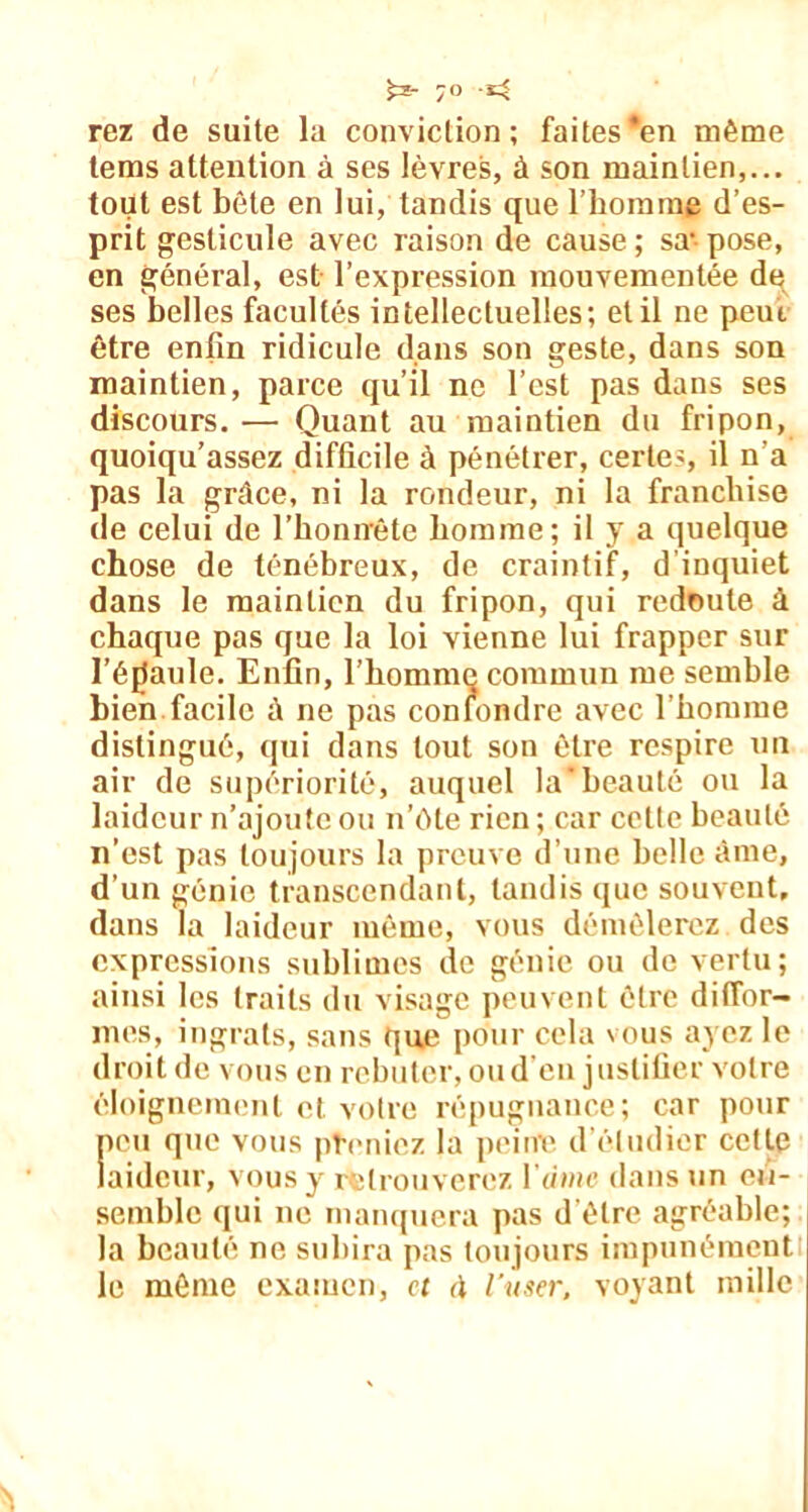 rez de suite la conviction; faites*en même tems attention à ses lèvres, à son maintien,... tout est bête en lui, tandis que l’homme d’es- prit gesticule avec raison de cause ; sa* pose, en général, est l’expression mouvementée de ses belles facultés intellectuelles; et il ne peut être enfin ridicule dans son geste, dans son maintien, parce qu’il ne l’est pas dans ses discours. —• Quant au maintien du fripon, quoiqu’assez difficile à pénétrer, certes, il n'a pas la grâce, ni la rondeur, ni la franchise de celui de l’honnête homme; il y a quelque chose de ténébreux, de craintif, d’inquiet dans le maintien du fripon, qui redoute à chaque pas que la loi vienne lui frapper sur l’éfiaule. Enfin, l’homme commun me semble bien facile à ne pas confondre avec l’homme distingué, qui dans tout son être respire un air de supériorité, auquel labeauté ou la laideur n’ajoute ou n’ôte rien ; car cette beauté n’est pas toujours la preuve d’une belle âme, d’un génie transcendant, tandis que souvent, dans la laideur même, vous démêlerez des expressions sublimes de génie ou de vertu; ainsi les traits du visage peuvent être diffor- mes, ingrats, sans que pour cela vous ayez le droit de vous en rebuter, ou d’en justifier votre éloignement et votre répugnance; car pour peu que vous preniez la peine d’étudier cette laideur, vous y retrouverez l’uwic dans un en- semble qui ne manquera pas d’être agréable; la beauté ne subira pas toujours impunément le même examen, et à l’user, voyant mille