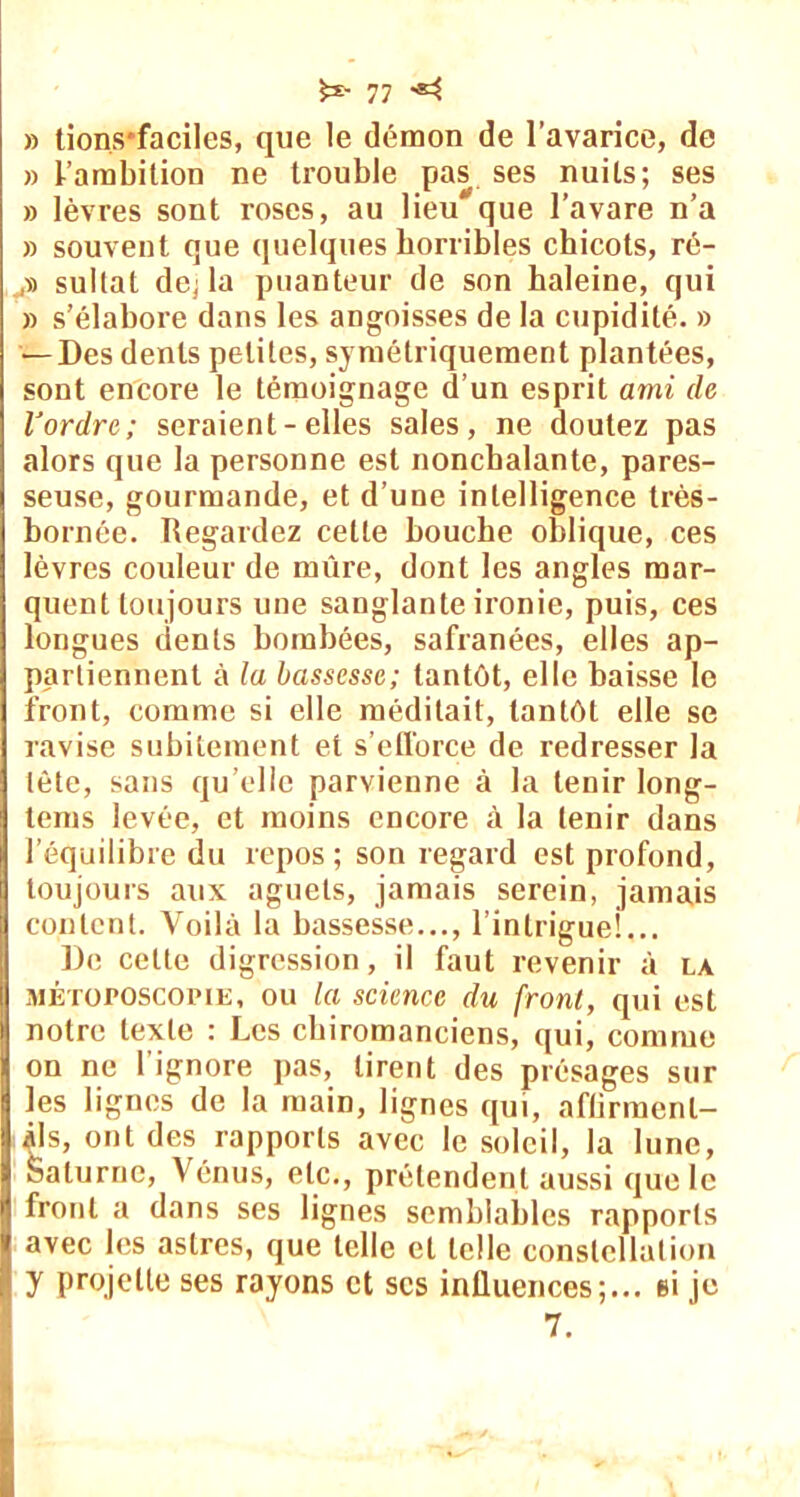 » tions*faciles, que le démon de l’avarice, de » l’ambition ne trouble pas ses nuits; ses » lèvres sont roses, au lieu que l’avare n’a » souvent que quelques horribles chicots, rô- sultat de; la puanteur de son haleine, qui » s’élabore dans les angoisses de la cupidité. » — Des dents petites, symétriquement plantées, sont encore le témoignage d’un esprit ami de l'ordre; seraient-elles sales, ne doutez pas alors que la personne est nonchalante, pares- seuse, gourmande, et d’une intelligence très- bornée. Regardez cette bouche oblique, ces lèvres couleur de mûre, dont les angles mar- quent toujours une sanglante ironie, puis, ces longues dents bombées, safranées, elles ap- partiennent à la bassesse; tantôt, elle baisse le front, comme si elle méditait, tantôt elle se ravise subitement et s’efforce de redresser la tète, sans qu elle parvienne à la tenir long- lems levée, et moins encore à la tenir dans l’équilibre du repos ; son regard est profond, toujours aux aguets, jamais serein, jamais content. Voilà la bassesse..., l’intrigue!... De cette digression, il faut revenir à la métojposcopie, ou la science du front, qui est notre texte : Les chiromanciens, qui, comme on ne l’ignore pas, tirent des présages sur les lignes de la main, lignes qui, affirment- ils, ont des rapports avec le soleil, la lune, Saturne, Vénus, etc., prétendent aussi que le front a dans ses lignes semblables rapports avec les astres, que telle et telle constellation y projette ses rayons et scs influences;... si je 7.