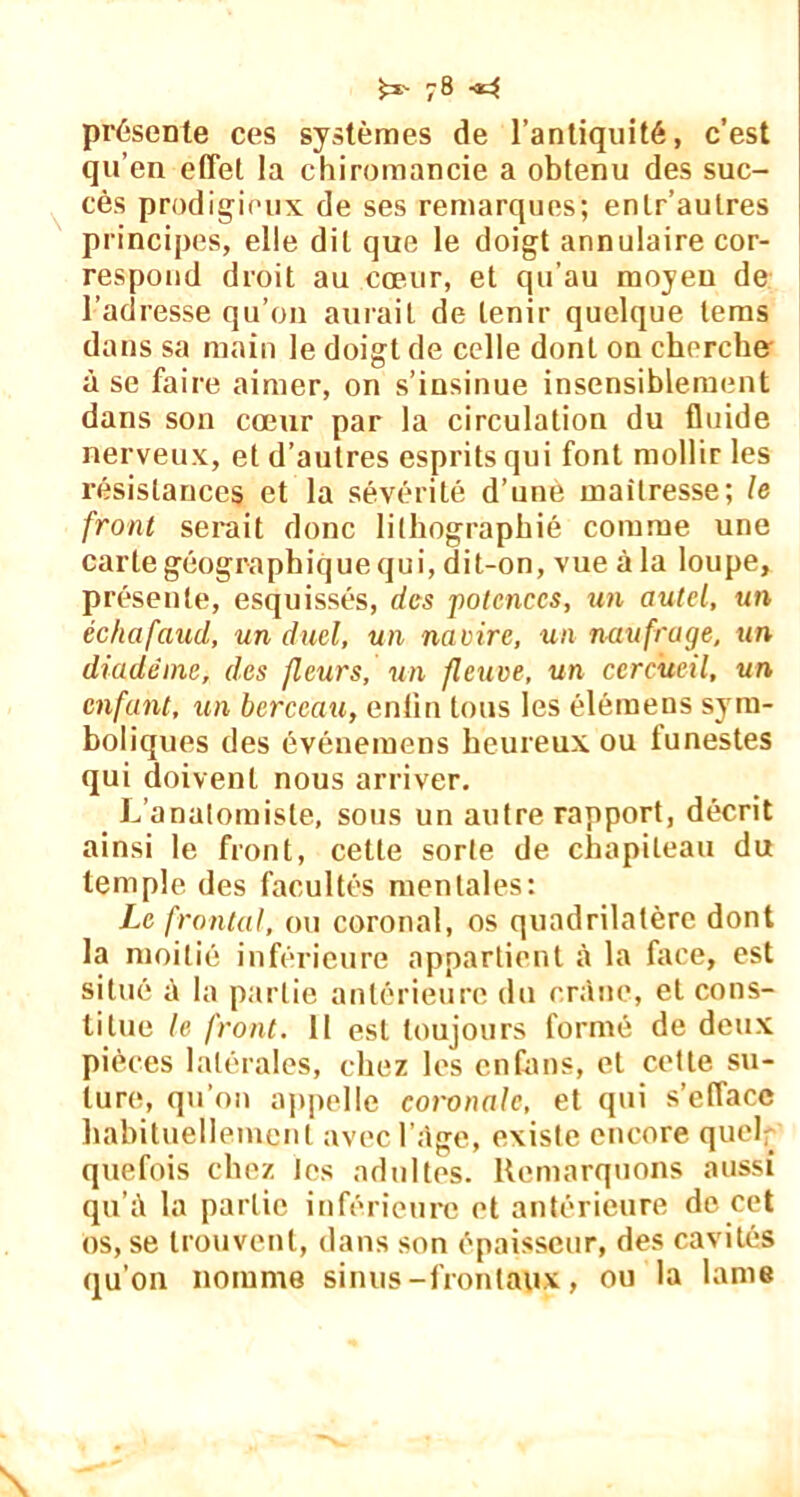 £x- 78-14 présente ces systèmes de l’antiquité, c’est qu’en effet la chiromancie a obtenu des suc- cès prodigieux de ses remarques; enlr’aulres principes, elle dit que le doigt annulaire cor- respond droit au cœur, et qu’au moyeu de l’adresse qu’on aurait de tenir quelque lems dans sa main le doigt de celle dont on cherche à se faire aimer, on s’insinue insensiblement dans son cœur par la circulation du fluide nerveux, et d’autres esprits qui font mollir les résistances et la sévérité d’une maîtresse; le front serait donc lithographié comme une carte géographique qui, dit-on, vue à la loupe, présente, esquissés, des potences, un autel, un échafaud, un duel, un navire, un naufrage, un diadème, des fleurs, un fleuve, un cercueil, un enfant, un berceau, enfin tous les élémens sym- boliques des événemens heureux ou funestes qui doivent nous arriver. L’anatomiste, sous un autre rapport, décrit ainsi le front, cette sorte de chapiteau du temple des facultés mentales: Le frontal, ou coronal, os quadrilatère dont la moitié inférieure appartient à la face, est situé à la partie antérieure du crâne, et cons- titue le front. 11 est toujours formé de deux pièces latérales, chez les en huis, et cette su- ture, qu’on appelle coronale, et qui s’efface habituellement avec l’âge, existe encore quel _ quefois chez les adultes. Remarquons aussi qu’à la partie inférieure et antérieure de cet os, se trouvent, dans son épaisseur, des cavités qu’on nomme sinus-frontaux, ou la lame