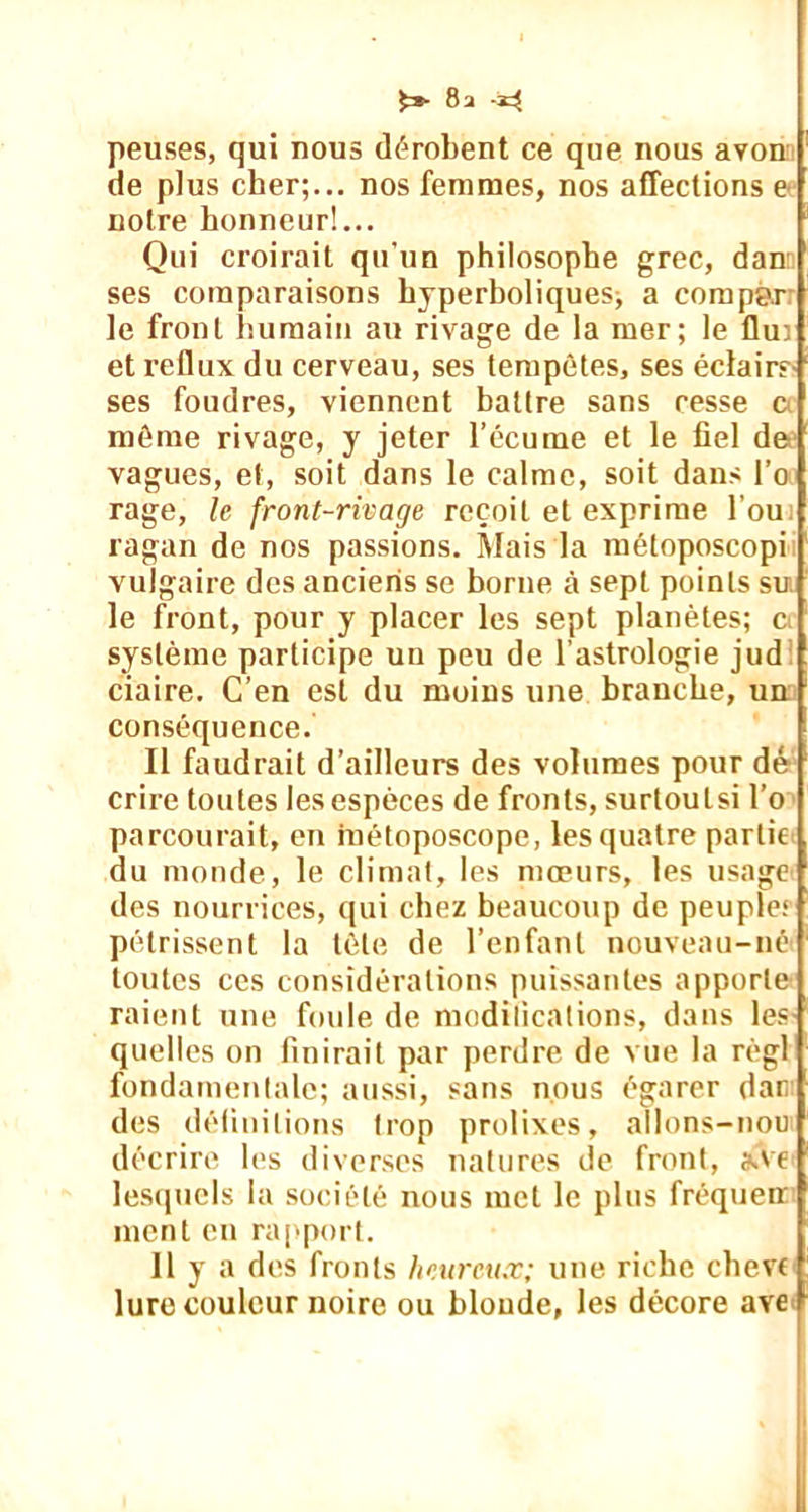 £»• 8a -33 peuses, qui nous dérobent ce que nous avon de plus cher;... nos femmes, nos affections e notre honneur!... Qui croirait qu'un philosophe grec, dan ses comparaisons hyperboliques^ a compàr le front humain au rivage de la mer; le flui et reflux du cerveau, ses tempêtes, ses éclairs ses foudres, viennent battre sans cesse c même rivage, y jeter l’écume et le fiel de vagues, et, soit dans le calme, soit dans l’o rage, le front-rivage reçoit et exprime l’ou. ragan de nos passions. Mais la métoposcopi vulgaire des anciens se borne à sept points su le front, pour y placer les sept planètes; c système participe un peu de l’astrologie jud ciaire. C’en est du moins une branche, un conséquence. Il faudrait d’ailleurs des volumes pour dé crire toutes les espèces de fronts, surtoulsi l’o parcourait, en inétoposcope, les quatre partit du monde, le climat, les mœurs, les usage des nourrices, qui chez beaucoup de peuple* pétrissent la tête de l’enfant nouveau-né toutes ces considérations puissantes apporte raient une foule de modifications, dans les quelles on finirait par perdre de vue la régi fondamentale; aussi, sans nous égarer dair des défini lions trop prolixes, allons-nou décrire les diverses natures de front, s.ve lesquels la société nous met le plus fréqueir ment en rapport. Il y a des fronts heureux; une riche chevt lure couleur noire ou blonde, les décore ave