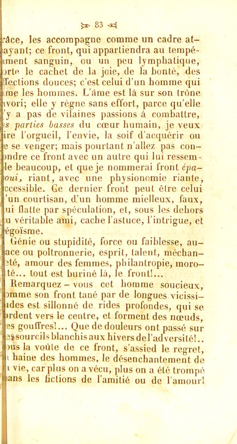 •âce, les accompagne comme un cadre at- ayant; ce front, qui appartiendra au tempé- iment sanguin, ou un peu lymphatique, arte le cachet de la joie, de la bonté, des [Teclions douces; c’est celui d’un homme qui me les hommes. L’âme est là sur son trône ivori; elle y règne sans effort, parce qu’elle ’y a pas de vilaines passions à combattre, ■s parties basses du cœur humain, je veux ire l’orgueil, l’envie, la soif d’acquérir ou e se venger; mais pourtant n’allez pas con- >ndre ce front avec un autre qui lui ressem- le beaucoup, et que je nommerai front cpa- oui, riant, avec une physionomie riante, ccessible. Ge dernier front peut être celui un courtisan, d’un homme mielleux, faux, ui flatte par spéculation, et, sous les dehors u véritable ami, cache l’astuce, l’intrigue, et égoïsme. Génie ou stupidité, force ou faiblesse, au- ace ou poltronnerie, esprit, talent, méchan- 3té, amour des femmes, philantropie, moro- té... tout est buriné là, le front!... Remarquez - vous cet homme soucieux, )mme son front tané par de longues vicissi- ides est sillonné de rides profondes, qui se >rdent vers le centre, et forment des nœuds, es gouffres!... Que de douleurs ont passé sur 2.1 sourcils blanchis aux hivers del’adversité!.. ms la voûte de ce front, s’assied le regret, i haine des hommes, le désenchantement de i vie, car plus on a vécu, plus on a été trompé ans les fictions de l’amitié ou de l'amour!