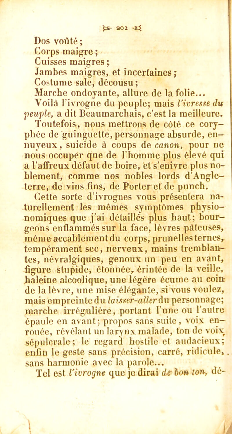 fcs- 302 Dos voûté ; Corps maigre ; Cuisses maigres ; Jambes maigres, et incertaines ; Costume sale, décousu; Marche ondoyante, allure de la folie... Voilà l’ivrogne du peuple; mais Vivrcsse du peuple, a dit Beaumarchais, c’est la meilleure. Toutefois, nous mettrons de côté ce cory- phée de guinguette, personnage absurde, en- nuyeux, suicide à coups de canon, pour ne nous occuper que de l’homme plus élevé qui a l’affreux défaut de boire, et s’enivre plus no- blement, comme nos nobles lords d’Angle- terre, de vins tins, de Porter et de punch. Cette sorte d’ivrognes vous présentera na- turellement les mêmes symptômes pbysio- nomiques que j’ai détaillés plus haut; bour- geons enflammés sur la face, lèvres pâteuses, même accablementdu corps, prunelles ternes, tempérament sec, nerveux, mains tremblan- tes, névralgiques, genoux un peu en avant, figure stupide, étonnée, érintée de la veille, haleine alcoolique, une légère écume au coin de la lèvre, une mise élégante, si vous voulez, mais empreinte du laisser-aller du personnage; marche irrégulière, portant l'une ou l’autre épaule en avant; propos sans suite, voix en- rouée, révélant un larynx malade, ton de voixr sépulcrale; le regard hostile et audacieux; enfin le geste sans précision, carré, ridicule, sans harmonie avec la parole... Tel est l’ivrogne que je dirai de bon ton, dé- À