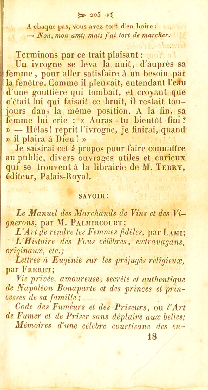 A chaque pas, vous avez tort d’en boire : — Non, mon ami; mais j'ai tort de marcher. Terminons par ce trait plaisant : Un ivrogne se leva la nuit, d’auprès sa femme , pour aller satisfaire à un besoin par la fenêtre. Comme il pleuvait, entendant l’etlu d’une gouttière qui tombait, et croyant que c’était lui qui faisait ce bruit, il restait tou- jours dans la même position. A la fin, sa femme lui crie : « Auras - tu bientôt fini ? » — Ilélas! reprit l’ivrogne, je finirai, quand » il plaira à Dieu ! » Je saisirai cet à propos pour faire connaître au public, divers ouvrages utiles et curieux qui se trouvent à la librairie de M. Terry, éditeur, Palais-Royal. savoir: Le Manuel des Marchands de Vins et des Vi- gnerons, par M. Palmircourt; LJArt île rendre les Femmes fidèles, par Lami; LJHistoire des Fous célèbres, exlravagans, originaux, etc.; Lettres à Eugénie sur les préjugés religieux, par Frehet; Vie privée, amoureuse, secrète et authentique de Napoléon Bonaparte et des princes et prin- cesses de sa famille ; Code des Fumeurs et des Priseurs, ou CArt de Fumer et de Priser sans déplaire aux belles; Mémoires iVunc célèbre courtisane des en- 18