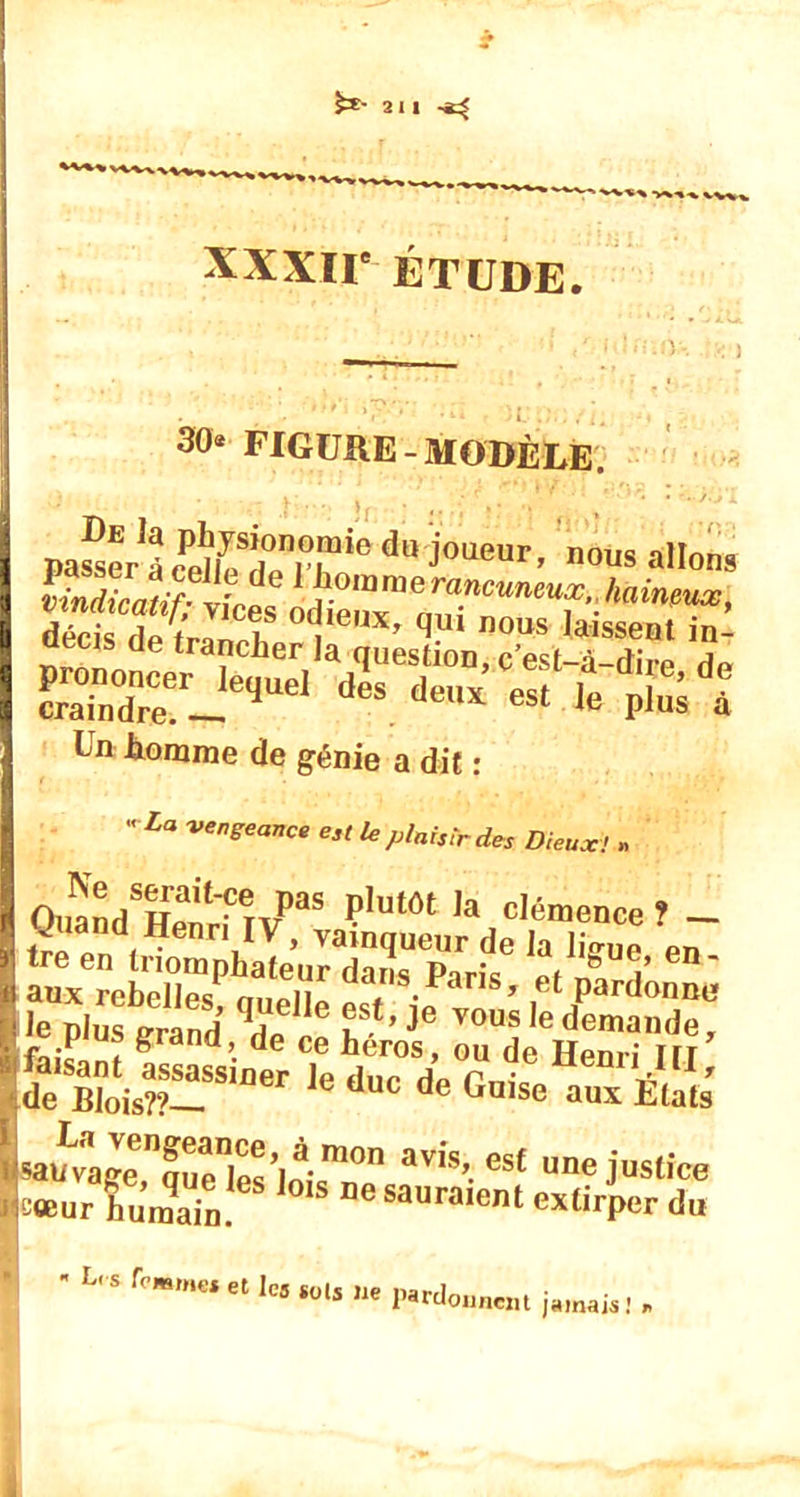 2l| XXXIIe ÉTUDE. 30« FIGURE-MODÈLE. paSer^^te?^6 du j0ll,iur’ ”ous «Hou» pindüJ^tâà di^xra?r”eT■tei’,'^■ d^ris T , ux' ^U1 nous laissent in- Un tomme de génie a dit :  La venSeance est le plaisir des Dieux! » OuandSHpnr‘îTV)aS ç,utôt ,a clémence ? — O iand Henri IV, vainqueur de Ja Ji^ue pn tre en triomphateur d-uîs p1r;, ,f,’ en- aux rebelles m,fii dans.Parls» et pardonne Je plus grand de £St’Je vous]edemande, c pi us grand, de ce héros, ou de Hem-; m faisant assassiner le duc de f nie enri*, ' de Blois??— ü de ^aise aux Etats 5apLvaKrSs’lim°n avis’.esf justice t sœur humain.6 1S 06 sauraient extirper du ksloum jamais ! »