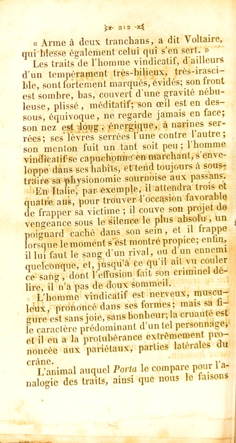 « Anne ù deux tranchans, a dit Voltaire, qui blesse également celui qui s’en sert. » Les traits de l’homme vindicatif, d’ailleurs d’un tempérament très-bilieux, très-irasci- ble, sont fortement marques, évidés; son Iront est sombre, bas, couvert d une gravité nébu- leuse, plissé , méditatif; son œil est en des- sous, équivoque, ne regarde jamais en lace, son nez est long, énergique, à narines ser- rées; ses'lèvres serrées l’une contre 1 autre ; son menton fuit un tant soit peu; 1 homme vindicatif se capuclvofine en marchant, s en\e- loppe dans ses habits, et tend toujours à sous- traire sa physionomie sournoise aux passans. ■En Italie, par exemple, il attendra trois et quatre ans, pour trouver l’occasion favorable de frapper sa victime ; il couve son projet de vengeance sous le silence le plus absolu , un poiffiiard caché dans son sein, et î rappe lorsque le moment s’est montré propice; enhn, il lui faut le sang d’un rival, ou d un ennemi quelconque, et, jusqu’à ce qu il ail vu cou er ce sang , dont l’effusion fait son criminel de- lire, il n’a pas de doux sommeil. L’homme vindicatif est nerveux, muscu- leux, prononcé dans ses formes; mais sa gure est sans joie, sans bonheur; a eruautAest Fe caractère prédominant d un tel personnage, et il en a la protubérance extrêmement pro- noncée aux pariétaux, parties latérales du crâne. i> L’animal auquel Porta le compare pour’ nalogic des traits, ainsi que nous le faisons