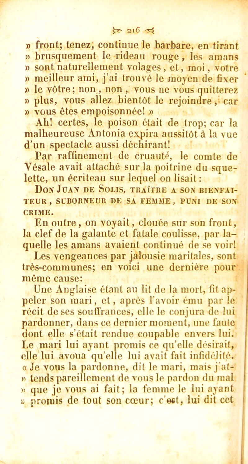 21C -33 » front; tenez, continue le barbare, en tirant » brusquement le rideau rouge, les amans » sont naturellement volages, et, moi, votre » meilleur ami, j’ai trouvé le moyen de fixer » le vôtre; non , non , vous ne vous quitterez » plus, vous allez bientôt le rejoindre, car » vous êtes empoisonnée! » Ah! certes, le poison était de trop; car la malheureuse Àntonia expira aussitôt à la vue d’un spectacle aussi déchirant! Par raffinement de cruauté, le comte de Vésale avait attaché sur la poitrine du sque- lette, un écriteau sur lequel on lisait: Don Juan de Sous, traître a son bienfai- teur, SUBORNEUR DE SA FEMME, PUNI DE SON CRIME. En outre, on voyait, clouée sur son front, la clef de la galante et fatale coulisse, par la- quelle les amans avaient continué de se voir! Les vengeances par jalousie maritales, sont très-communes; en voici une dernière pour même cause: Une Anglaise étant au lit de la mort, fit ap- peler son mari, et, après l’avoir ému par le récit de ses souffrances, elle le conjura de lui pardonner, dans ce dernier moment, une faute dont elle s’était rendue coupable envers lui. Le mari lui ayant promis ce qu’elle désirait, elle lui avoua qu’elle lui avait fait infidélité, a Je vous la pardonne, dit le mari, mais j'at- >1 tends pareillement de vous le pardon du mal » que je vous ai fait; la femme le lui ayant u promis de tout son cœur; c'est, lui dit cct