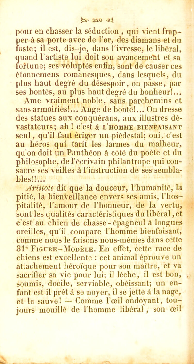 pour en chasser la séduction , qui vient frap- per à sa porte avec de l’or, des diamans et du faste; il est, dis-je, dans l’ivresse, le libéral, quand l’artiste lui doit son avancemeïit et sa fortune; ses voluptés enfin, sont de causer ces étonnemens romanesques, dans lesquels, du plus haut degré du désespoir, on passe, par ses bontés, au plus haut degré du bonheur!... Ame vraiment noble, sans parchemins et sans armoiries!... Ange de bonté!... On dresse des statues aux conquérans, aux illustres dé- vastateurs; ah! c’est à l’homme bienfaisant seul, qu’il faut ériger un piédestal; oui, c’est au héros qui tarit les larmes du malheur, qu’on doit un Panthéon à côté du poète et du philosophe, de l’écrivain philantrope qui con- sacre ses veilles à l’instruction de ses sembla- bles!!... Aristote dit que la douceur, l’humanité, la pitié, la bienveillance envers ses amis, l’hos- pitalité, l’amour de l’honneur, de la vertu, sont les qualités caractéristiques du libéral, et c’est au chien de chasse-épagneul à longues oreilles, qu’il compare l’homme bienfaisant, comme nous le faisons nous-mêmes dans celle 31' Figure-Modèle. En effet, cette race de chiens est excellente : cet animal éprouve un attachement héroïque pour son maître, et va sacrifier sa vie pour lui; il lèche, il est bon, soumis, docile, serviable, obéissant; un en- fant est-il prêt à se noyer, il se jette à la nage, et le sauve! — Comme l’œil ondoyant, tou- jours mouillé de l'homme libéral , son œil