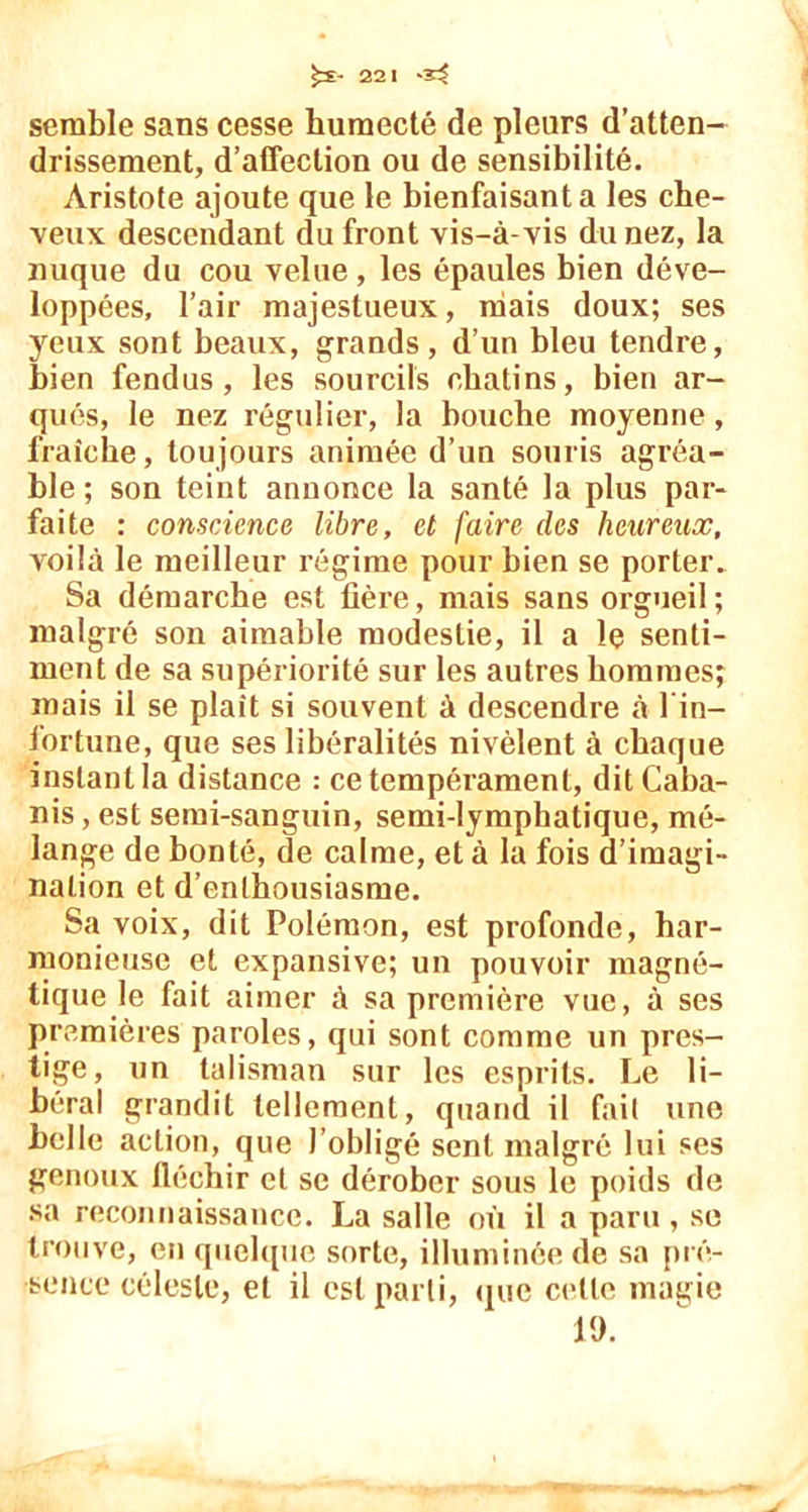 semble sans cesse humecté de pleurs d’atten- drissement, d’affection ou de sensibilité. Aristote ajoute que le bienfaisant a les che- veux descendant du front vis-à-vis du nez, la nuque du cou velue , les épaules bien déve- loppées, l’air majestueux, niais doux; ses yeux sont beaux, grands, d’un bleu tendre, bien fendus, les sourcils chatins, bien ar- qués, le nez régulier, la bouche moyenne, fraîche, toujours animée d’un souris agréa- ble; son teint annonce la santé la plus par- faite : conscience libre, et faire des heureux, voilà le meilleur régime pour bien se porter. Sa démarche est lîère, mais sans orgueil; malgré son aimable modestie, il a îç senti- ment de sa supériorité sur les autres hommes; mais il se plaît si souvent à descendre à l in— fortune, que ses libéralités nivèlent à chaque instant la distance : ce tempérament, dit Caba- nis , est semi-sanguin, semi-lymphatique, mé- lange de bonté, de calme, et à la fois d’imagi- nation et d’enthousiasme. Sa voix, dit Polémon, est profonde, har- monieuse et expansive; un pouvoir magné- tique le fait aimer à sa première vue, à ses premières paroles, qui sont comme un pres- tige, un talisman sur les esprits. Le li- béral grandit tellement, quand il fait une belle action, que l’obligé sent malgré lui ses genoux fléchir et se dérober sous le poids de sa reconnaissance. La salle où il a paru, se trouve, en quelque sorte, illuminée de sa pré- sence céleste, et il est parti, que cette magie 19.