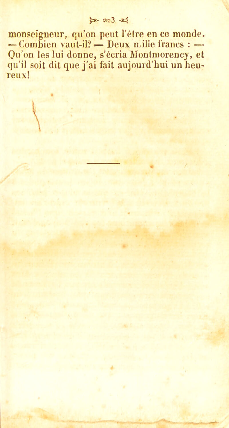 monseigneur, qu’on peut l’èlre en ce monde. — Combien vaut-il? — Deux mille francs : — Qu’on les lui donne, s’écria Montmorency, et qu’il soit dit que j’ai fait aujourd’hui un heu- reux!