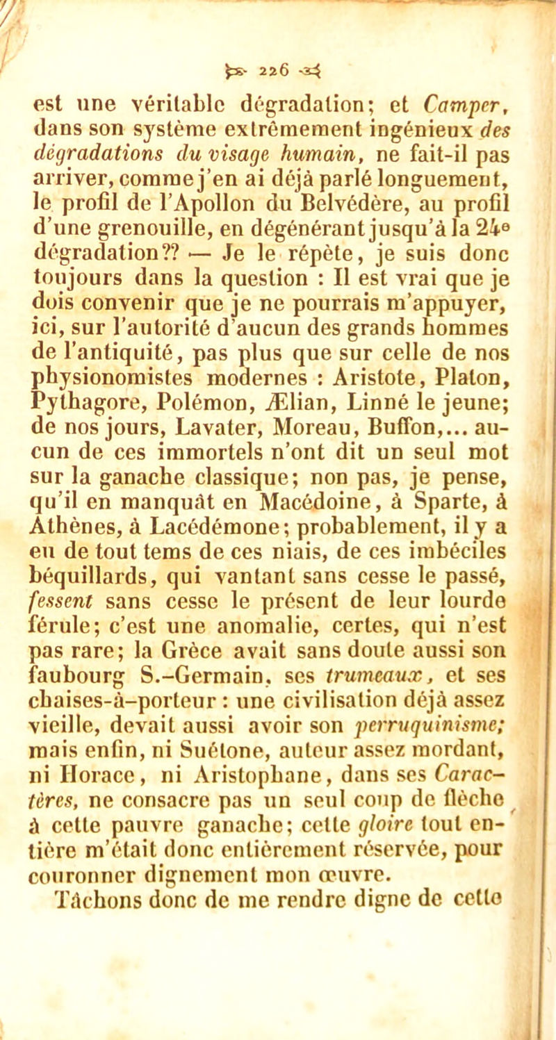 est une véritable dégradation; et Camper, dans son système extrêmement ingénieux des dégradations du visage humain, ne fait-il pas arriver, comme j’en ai déjà parlé longuement, le profil de l’Apollon du Belvédère, au profil d’une grenouille, en dégénérant jusqu’à la 24e dégradation?? — Je le répète, je suis donc toujours dans la question : Il est vrai que je dois convenir que je ne pourrais m’appuyer, ici, sur l’autorité d’aucun des grands hommes de l’antiquité, pas plus que sur celle de nos physionomistes modernes : Aristote, Platon, Pylhagore, Polémon, Ælian, Linné le jeune; de nos jours, Lavater, Moreau, Buffon,... au- cun de ces immortels n’ont dit un seul mot sur la ganache classique; non pas, je pense, qu’il en manquât en Macédoine, à Sparte, à Athènes, à Lacédémone; probablement, il y a eu de tout tems de ces niais, de ces imbéciles béquillards, qui vantant sans cesse le passé, fessent sans cesse le présent de leur lourde férule; c’est une anomalie, certes, qui n’est pas rare; la Grèce avait sans doute aussi son faubourg S.-Germain, ses trumeaux, et ses cbaises-à-porteur : une civilisation déjà assez vieille, devait aussi avoir son penruquinisme; mais enfin, ni Suétone, auteur assez mordant, ni Horace, ni Aristophane, dans ses Carac- tères, ne consacre pas un seul coup de flèche à cette pauvre ganache; celte gloire tout en- tière m’était donc entièrement réservée, pour couronner dignement mon œuvre. Tâchons donc de me rendre digne de cette