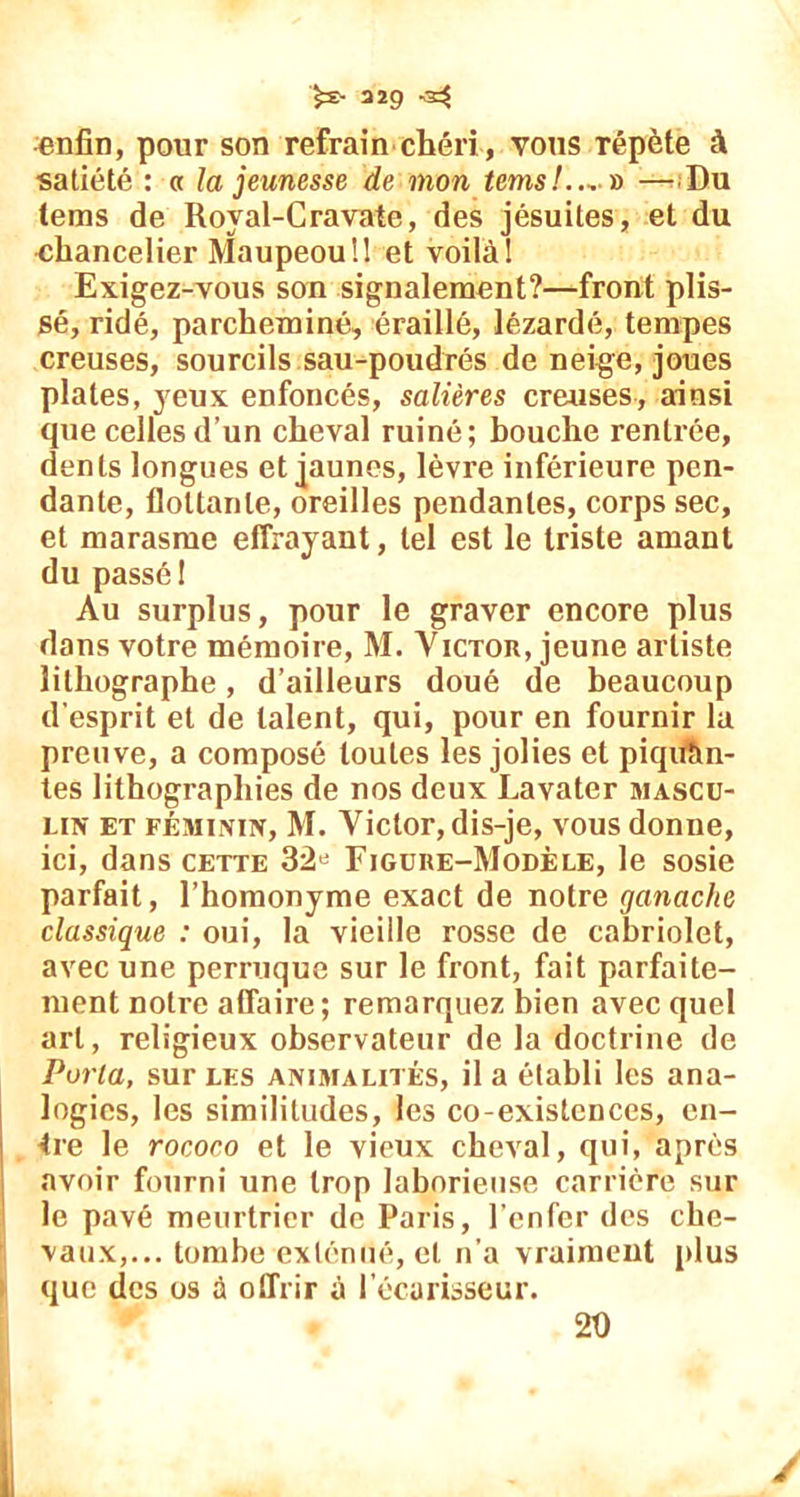 >S> 2Ï9 -5E$ enfin, pour son refrain chéri, vous Tépète à satiété : a la jeunesse de mon temsl.^ ï) —Du lems de Royal-Cravate, des jésuites, et du chancelier Maupeouü et voilà! Exigez-vous son signalement?—front plis- sé, ridé, parcheminé, éraillé, lézardé, tempes creuses, sourcils sau-poudrés de neige, joues plates, yeux enfoncés, salières creuses, ainsi que celles d’un cheval ruiné; bouche rentrée, dents longues et jaunes, lèvre inférieure pen- dante, flottante, oreilles pendantes, corps sec, et marasme effrayant, tel est le triste amant du passé 1 Au surplus, pour le graver encore plus dans votre mémoire, M. Victor, jeune artiste lithographe, d’ailleurs doué de beaucoup d’esprit et de talent, qui, pour en fournir la preuve, a composé toutes les jolies et piquan- tes lithographies de nos deux Lavater mascu- lin et féminin, M. Victor, dis-je, vous donne, ici, dans cette 32« Figure-Modèle, le sosie parfait, l’homonyme exact de notre ganache classique : oui, la vieille rosse de cabriolet, avec une perruque sur le front, fait parfaite- ment notre affaire; remarquez bien avec quel art, religieux observateur de la doctrine de Porta, sur les animalités, il a établi les ana- logies, les similitudes, les co-existences, cu- ire le rococo et le vieux cheval, qui, après avoir fourni une trop laborieuse carrière sur le pavé meurtrier de Paris, l’enfer des che- vaux,... tombe exténué, et n’a vraiment plus que des os à offrir à l’écarisseur. 20 /