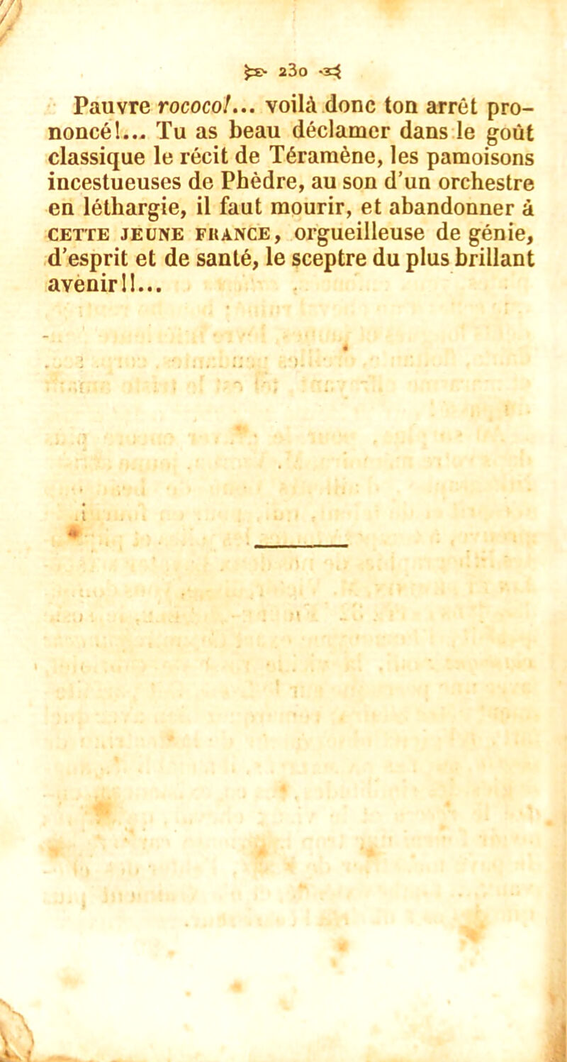 £ï> 23o Pauvre rococo!... voilà donc ton arrêt pro- noncé!... Tu as beau déclamer dans le goût classique le récit de Téramène, les pâmoisons incestueuses de Phèdre, au son d’un orchestre en léthargie, il faut mourir, et abandonner à cette jeune FRANCE, orgueilleuse de génie, d’esprit et de santé, le sceptre du plus brillant avenir 11... -i *