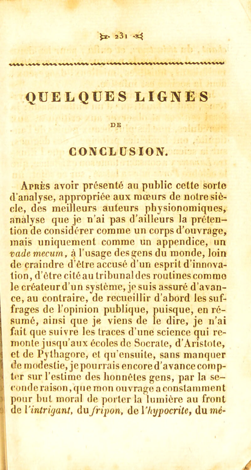 $2> î3l -3^ QUELQUES LIGNES DE CONCLUSION. Après avoir présenté au public celte sorte d’analyse, appropriée aux mœurs de notre siè- cle, des meilleurs auteurs physionomiques, analyse que je n’ai pas d’ailleurs la préten- tion de considérer comme un corps d’ouvrage, mais uniquement comme un appendice, un vademecum, à l’usage des gens du monde, loin de craindre d’être accusé d’un esprit d’innova- tion, d’être citéau tribunaldes routines commo le créateur d’un système, je suis assuré d’avan- ce, au contraire, de recueillir d’abord les suf- frages de l’opinion publique, puisque, en ré- sumé, ainsi que je viens de le dire, je n’ai fait que suivre les traces d’une science qui re- monte jusqu’aux écoles de Socrate, d’Aristote, et de Pythagore, et qu’ensuite, sans manquer de modestie, je pourrais encore d’avance corn p- ter sur l’estime des honnêtes gens, par la se- conde raison, que mon ouvrage a constamment pour but moral de porter la lumière au front de l'intrigant, du fripon, de {‘hypocrite, dumé- j