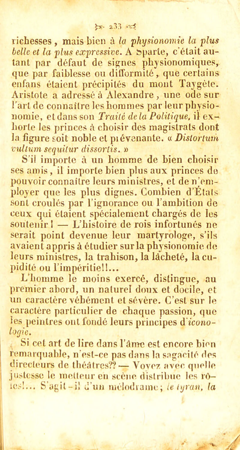 richesses , mais bien à la 'physionomie la plus belle et la plus expressive. A Sparte, c’était au- tant par défaut de signes physionomiques, que par faiblesse ou difformité, que certains enfans étaient précipités du mont Taygèle. Aristote a adressé à Alexandre , une ode sur l’art de connaître les hommes par leur physio- nomie, et dans son Traité delà Politique, il ex- horte les princes h choisir des magistrats dont la figure soit noble et piévenante. « Distoirtum vultum scquilur dissortis. » S’il importe à un homme de bien choisir ses amis, il importe bien plus aux princes de pouvoir connaître leurs ministres, et de n’em- ployer que les plus dignes. Combien d’Étals sont croulés par l’ignorance ou l’ambition de ceux qui étaient spécialement chargés de les soutenir I — L’histoire de rois infortunés ne serait point devenue leur martyrologe, s’ils avaient appris à étudier sur la physionomie de leurs ministres, la trahison, la lâcheté, la cu- pidité ou l’impéritiel!... L’homme le moins exercé, distingue, au premier abord, un naturel doux et docile, et un caractère véhément et sévère. C’est sur le caractère particulier de chaque passion, que les peintres ont fondé leurs principes dicono- loyie. Si cet art de lire dans l’âme est encore bien remarquable, n'esl-ce pas dans la sagacité îles directeurs de théâtres??— Voyez avec quelle justesse le metteur en scène distribue les rô- les!... S’agit-i! d’un mélodrame; le tyran, la