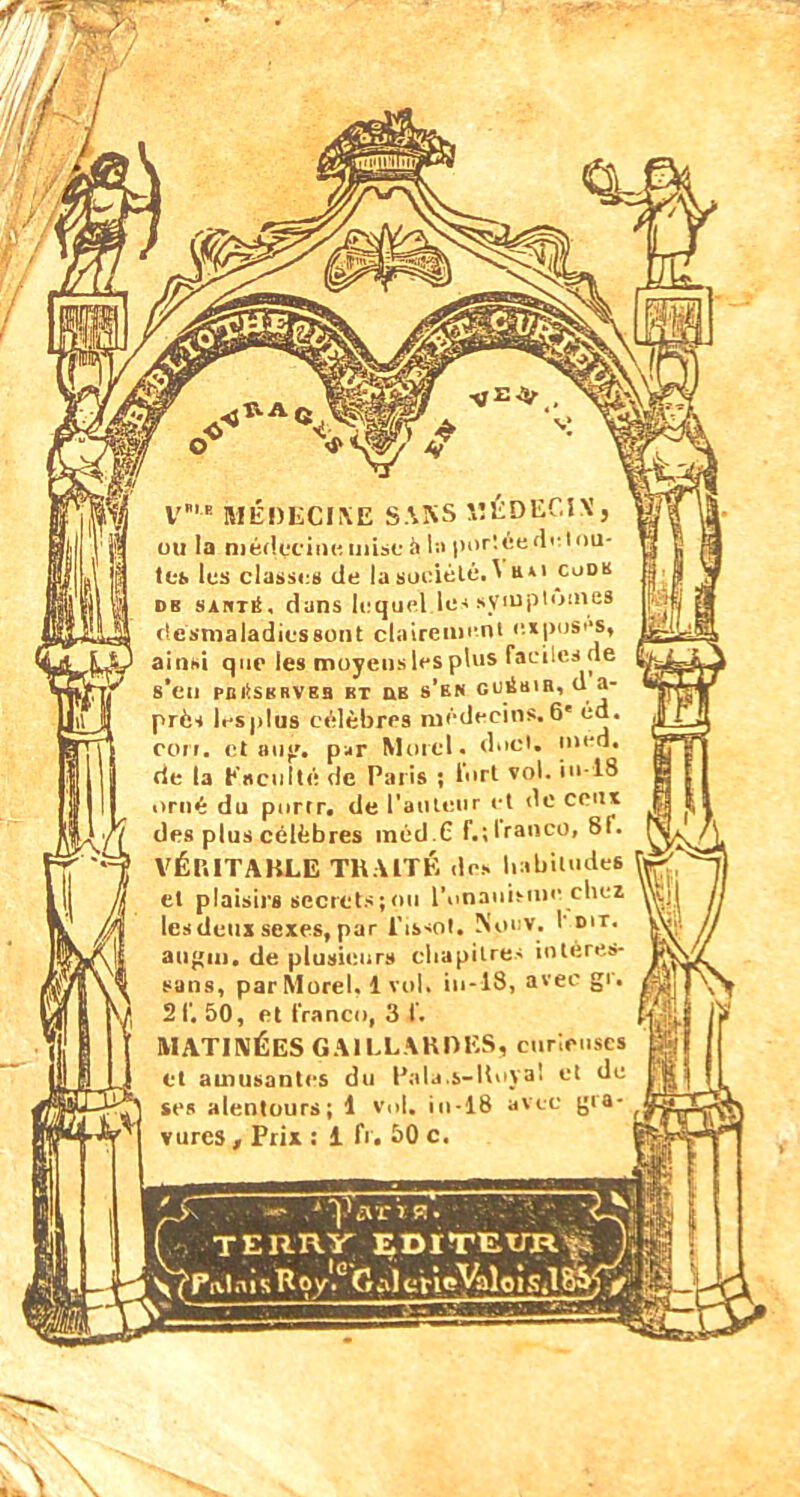 i/Ji ÿ/nspiinr ■tf '*<Ç' V,E MÉDECINE SANS 1ÎÉDEC1X , ou la médecine, mise ii la portée de tou- tes les classes de la sociélé.1 a*1 codk de sauté, dans lequel les symptômes (lésmaladies80nt clairement exposes, ainsi que les moyens les plus faciles ne 8’eil PBÉSKRVEB BT UB s’BN GUÉB1B, U a- près lesplus célèbres médecins.6' éd. cori. et au, par Morel, doci. med. rie la faculté de Paris ; fort vol. iu-18 orné du purtr. de l'auteur et de ceux des plus célèbres inéd.C f.;tranco, 8f. VÉRITABLE TRAITÉ des habitudes et plaisirs secrets;ou l'onanisme chez les deux sexes, par l'issot. Nocv. I dit. augm, de plusieurs chapitres inléres- suns, par Morel. 1 vol. iu-18, avec gi. 21’. 50, et franco, 3 f. MATINÉES GAILLARDES, curieuses et amusantes du Pala.s-Roya! et de ses alentours; 1 vol, in-18 avec gra- vures , Prix : 1 fi. 50 c.