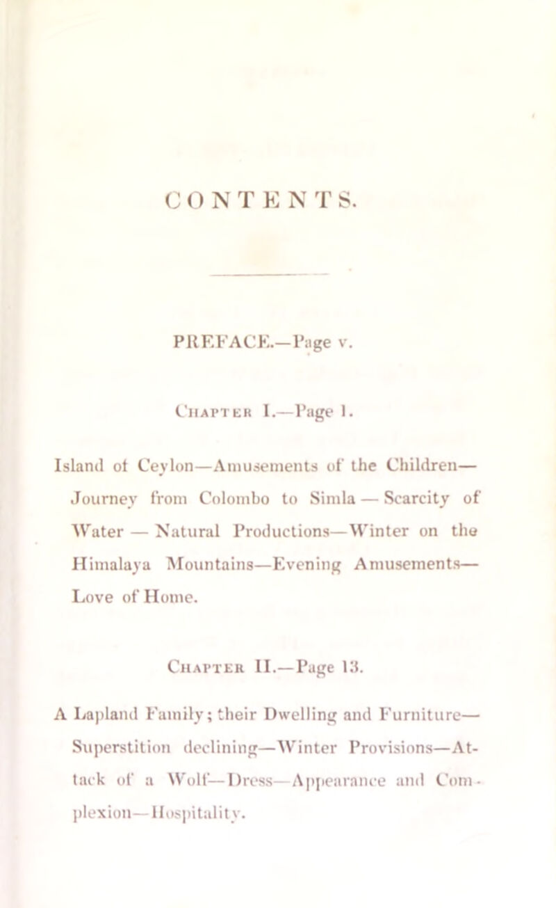 CONT E N T S. PREFACE.—Page v. Chapter I.—Page 1. Island of Ceylon—Amusements of the Children— Journey from Colombo to Simla — Scarcity of Water — Natural Productions—Winter on the Himalaya Mountains—Evening Amusements— Love of Home. Chapter II.—Page 13. A Lapland Family; their Dwelling and Furniture— Superstition declining—Winter Provisions—At- tack of a Wolf—Dress—Appearance and Com- plexion—Hospitality.