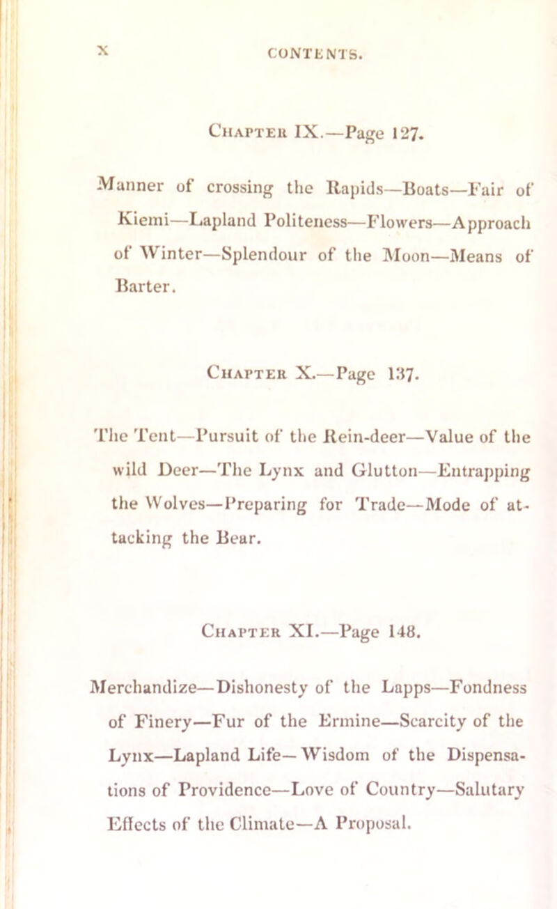 Chapter IX.—Page 127. Manner of crossing the Rapids—Boats—Fair of Kiemi—Lapland Politeness—Flowers—Approach of Winter—Splendour of the Moon—Means of Barter. Chapter X.—Page 137. The Tent—Pursuit of the Rein-deer—Value of the wild Deer—The Lynx and Glutton—Entrapping the Wolves—Preparing for Trade—Mode of at- tacking the Bear. Chapter XI.—Page 148. Merchandize—Dishonesty of the Lapps—Fondness of Finery—Fur of the Ermine—Scarcity of the Lynx—Lapland Life—Wisdom of the Dispensa- tions of Providence—Love of Country—Salutary Effects of the Climate—A Proposal.