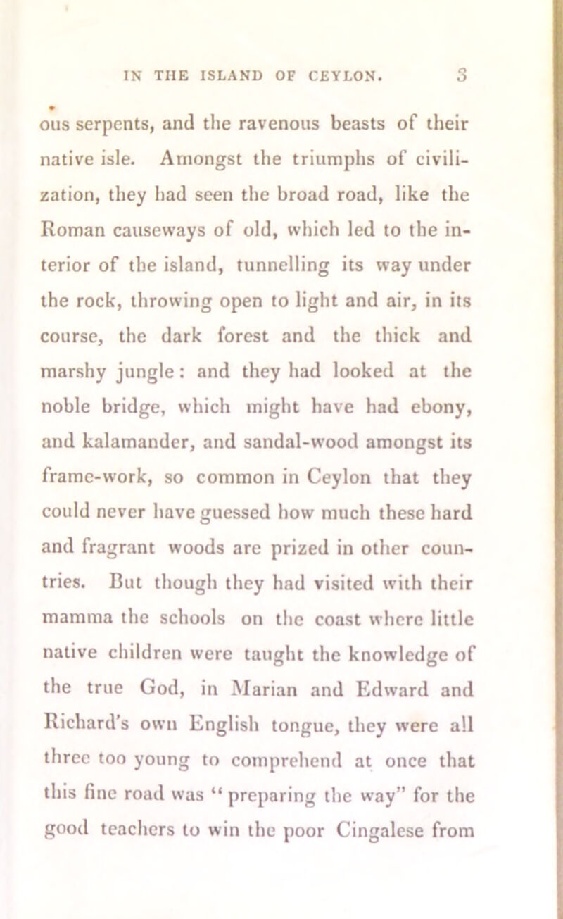 ous serpents, and the ravenous beasts of their native isle. Amongst the triumphs of civili- zation, they had seen the broad road, like the Roman causeways of old, which led to the in- terior of the island, tunnelling its way under the rock, throwing open to light and air, in its course, the dark forest and the thick and marshy jungle: and they had looked at the noble bridge, which might have had ebony, and kalamander, and sandal-wood amongst its frame-work, so common in Ceylon that they could never have guessed how much these hard and fragrant woods are prized in other coun- tries. But though they had visited with their mamma the schools on the coast where little native children were taught the knowledge of the true God, in Marian and Edward and Richard’s own English tongue, they were all three too young to comprehend at once that this fine road was “ preparing the way” for the good teachers to win the poor Cingalese from