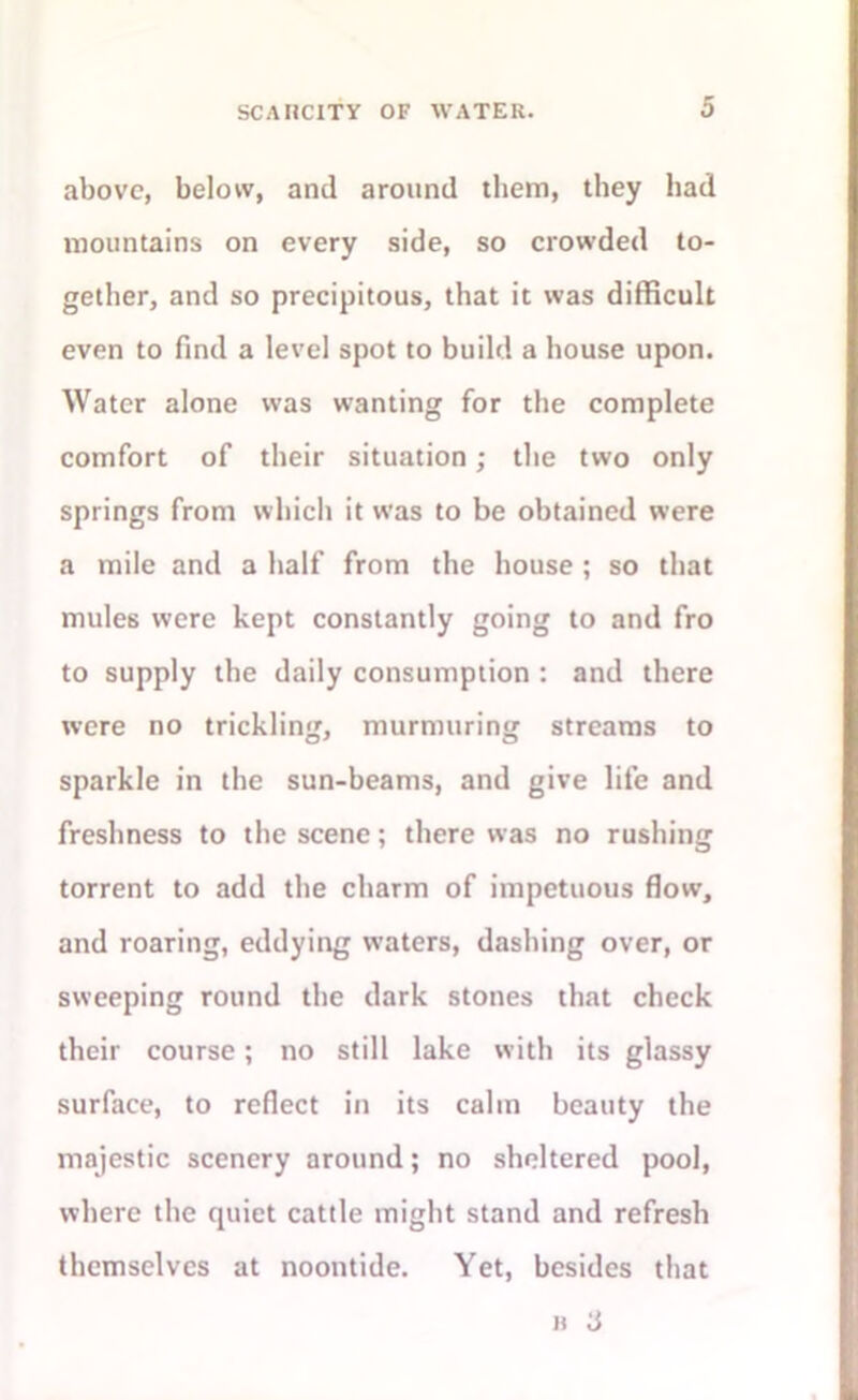 above, below, and around them, they had mountains on every side, so crowded to- gether, and so precipitous, that it was difficult even to find a level spot to build a house upon. Water alone was wanting for the complete comfort of their situation ; the two only springs from which it was to be obtained were a mile and a half from the house ; so that mules were kept constantly going to and fro to supply the daily consumption : and there were no trickling, murmuring streams to sparkle in the sun-beams, and give life and freshness to the scene; there was no rushing torrent to add the charm of impetuous flow, and roaring, eddying waters, dashing over, or sweeping round the dark stones that check their course; no still lake with its glassy surface, to reflect in its calm beauty the majestic scenery around; no sheltered pool, where the quiet cattle might stand and refresh themselves at noontide. Yet, besides that