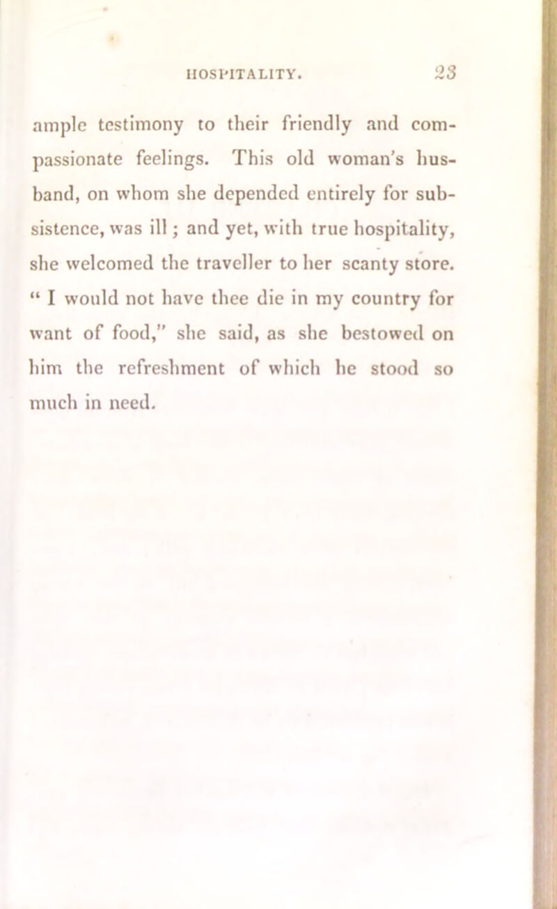 ample testimony to their friendly and com- passionate feelings. This old woman’s hus- band, on whom she depended entirely for sub- sistence, was ill; and yet, with true hospitality, she welcomed the traveller to her scanty store. “ I would not have thee die in my country for want of food,” she said, as she bestowed on him the refreshment of which he stood so much in need.