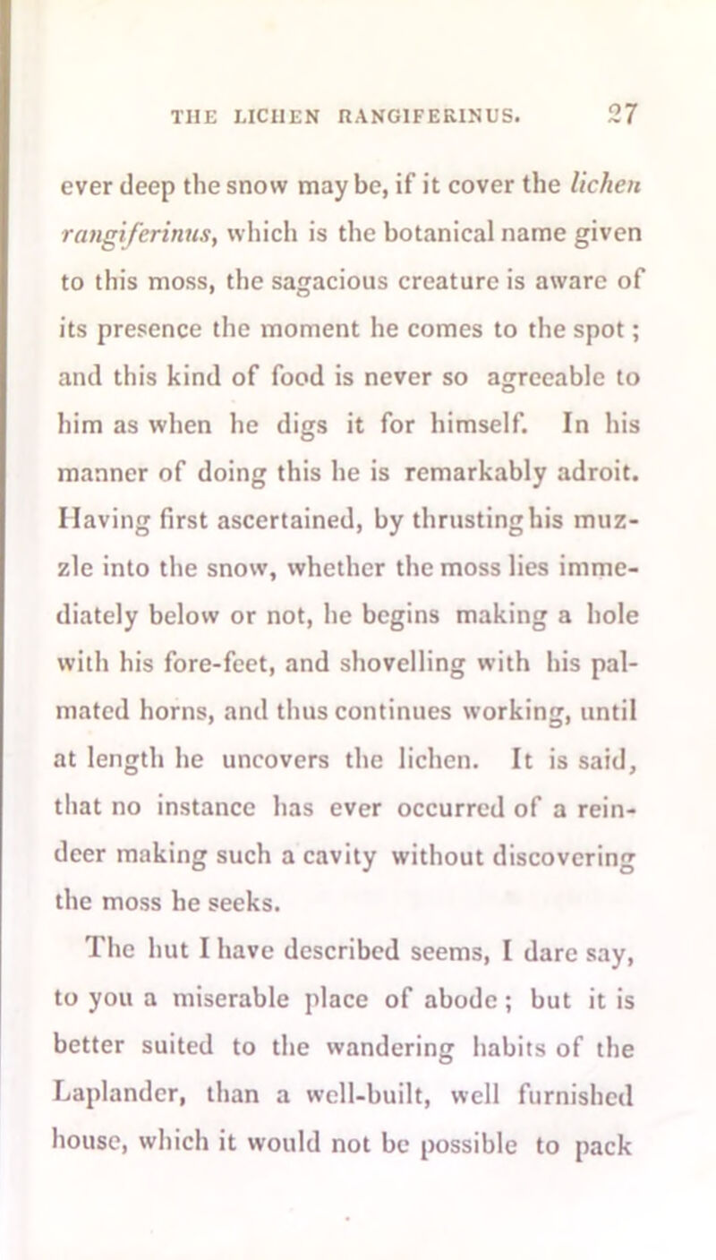 ever deep the snow may be, if it cover the lichen rangiferinus, which is the botanical name given to this moss, the sagacious creature is aware of its presence the moment he comes to the spot; and this kind of food is never so agreeable to him as when he digs it for himself. In his manner of doing this he is remarkably adroit. Having first ascertained, by thrusting his muz- zle into the snow, whether the moss lies imme- diately below or not, he begins making a hole with his fore-feet, and shovelling with his pal- mated horns, and thus continues working, until at length he uncovers the lichen. It is said, that no instance has ever occurred of a rein- deer making such a cavity without discovering the moss he seeks. The hut I have described seems, I dare say, to you a miserable place of abode; but it is better suited to the wandering habits of the Laplander, than a well-built, well furnished house, which it would not be possible to pack