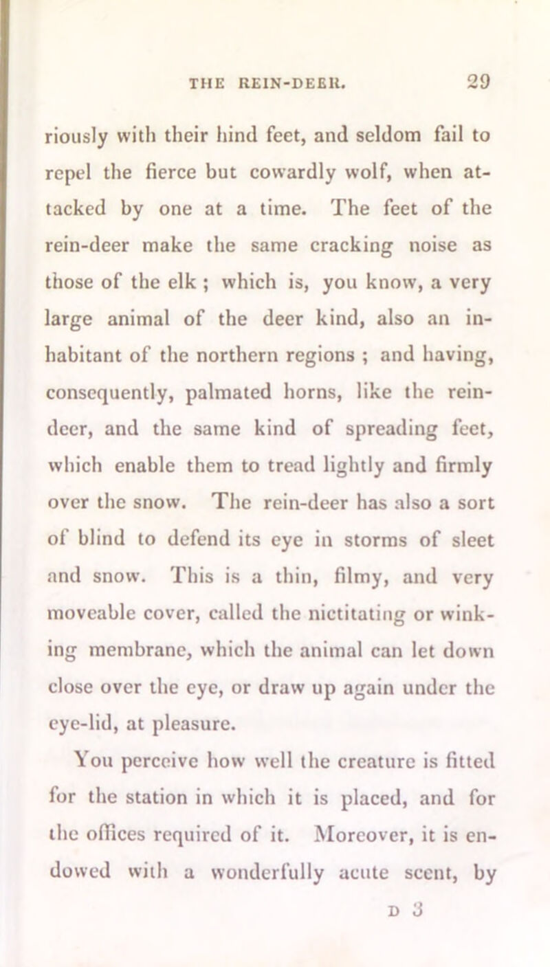 riously with their hind feet, and seldom fail to repel the fierce but cowardly wolf, when at- tacked by one at a time. The feet of the rein-deer make the same cracking noise as those of the elk ; which is, you know, a very large animal of the deer kind, also an in- habitant of the northern regions ; and having, consequently, palmated horns, like the rein- deer, and the same kind of spreading feet, which enable them to tread lightly and firmly over the snow. The rein-deer has also a sort of blind to defend its eye in storms of sleet and snow. This is a thin, filmy, and very moveable cover, called the nictitating or wink- ing membrane, which the animal can let down close over the eye, or draw up again under the eye-lid, at pleasure. You perceive how well the creature is fitted for the station in which it is placed, and for the offices required of it. Moreover, it is en- dowed with a wonderfully acute scent, by