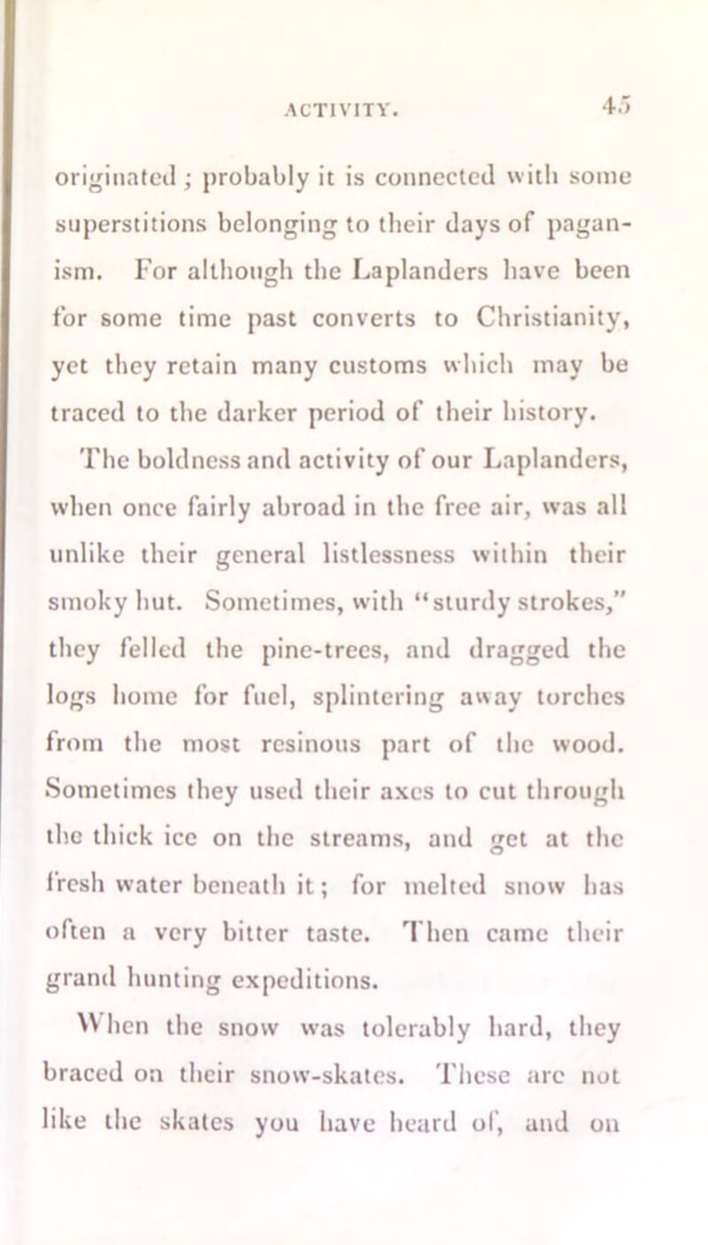 ACTIVITY. originated; probably it is connected with some superstitions belonging to their days of pagan- ism. For although the Laplanders have been for some time past converts to Christianity, yet they retain many customs which may be traced to the darker period of their history. The boldness and activity of our Laplanders, when once fairly abroad in the free air, was all unlike their general listlessness within their smoky hut. Sometimes, with “sturdy strokes,” they felled the pine-trees, and dragged the logs home for fuel, splintering away torches from the most resinous part of the wood. Sometimes they used their axes to cut through the thick ice on the streams, and get at the fresh water beneath it; for melted snow has often a very bitter taste. Then came their grand hunting expeditions. NV hen the snow was tolerably hard, they braced on their snow-skates. These tire not like the skates you have heard of, and on