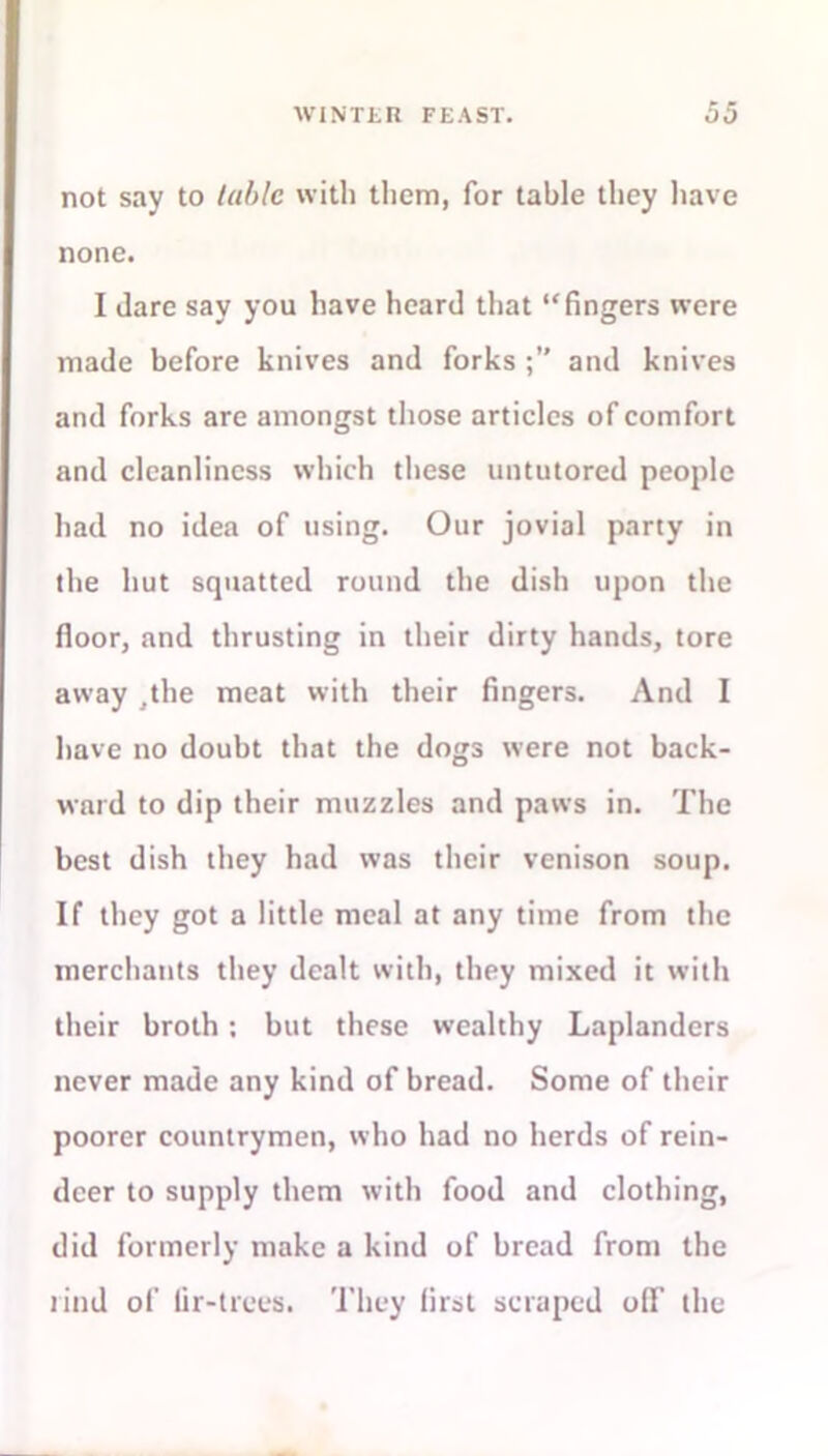 not say to table with them, for table they have none. I dare say you have heard that “fingers were made before knives and forks and knives and forks are amongst those articles of comfort and cleanliness which these untutored people had no idea of using. Our jovial party in the hut squatted round the dish upon the floor, and thrusting in their dirty hands, tore away ,the meat with their fingers. And I have no doubt that the dogs were not back- ward to dip their muzzles and paws in. The best dish they had was their venison soup. If they got a little meal at any time from the merchants they dealt with, they mixed it with their broth; but these wealthy Laplanders never made any kind of bread. Some of their poorer countrymen, who had no herds of rein- deer to supply them with food and clothing, did formerly make a kind of bread from the rind of lir-trees. They first scraped o(F the