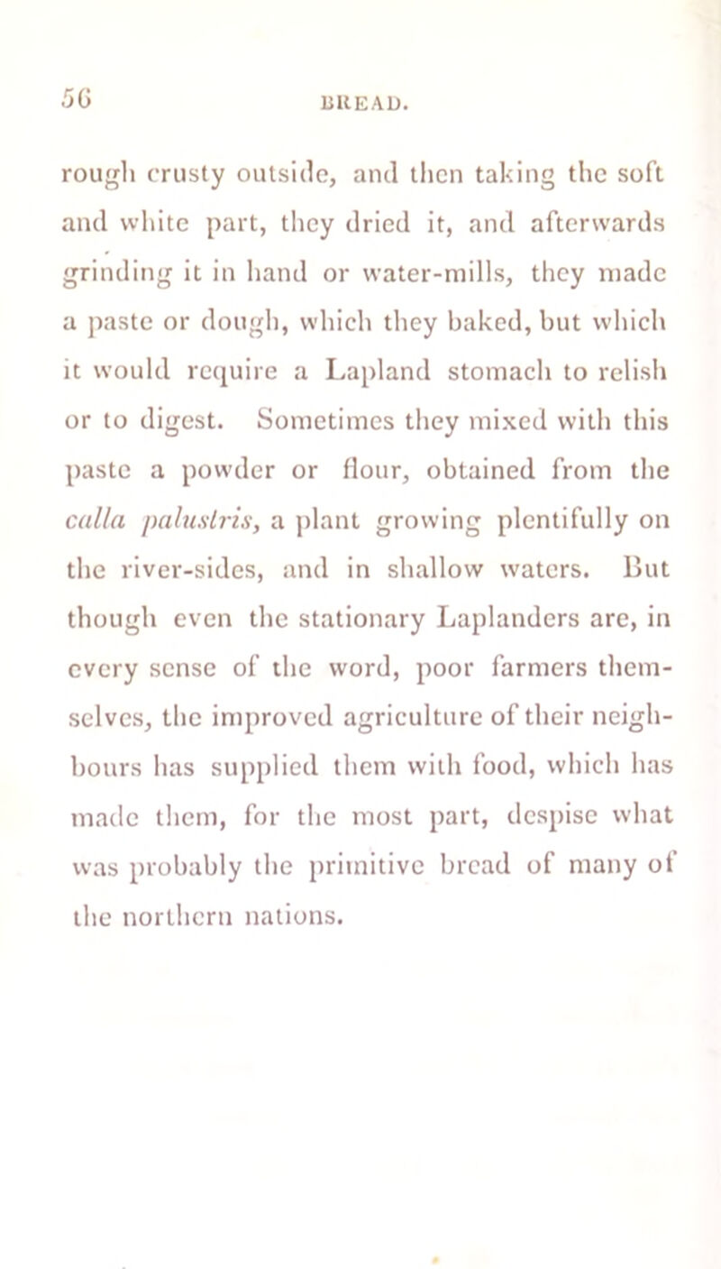 .50 liKEAD. rough crusty outside, and then taking the soft and white part, they dried it, and afterwards grinding it in hand or water-mills, they made a paste or dough, which they baked, but which it would require a Lapland stomach to relish or to digest. Sometimes they mixed with this paste a powder or flour, obtained from the calla paluslris, a plant growing plentifully on the river-sides, and in shallow waters. But though even the stationary Laplanders are, in every sense of the word, poor farmers them- selves, the improved agriculture of their neigh- bours has supplied them with food, which has made them, for the most part, despise what was probably the primitive bread of many of the northern nations.