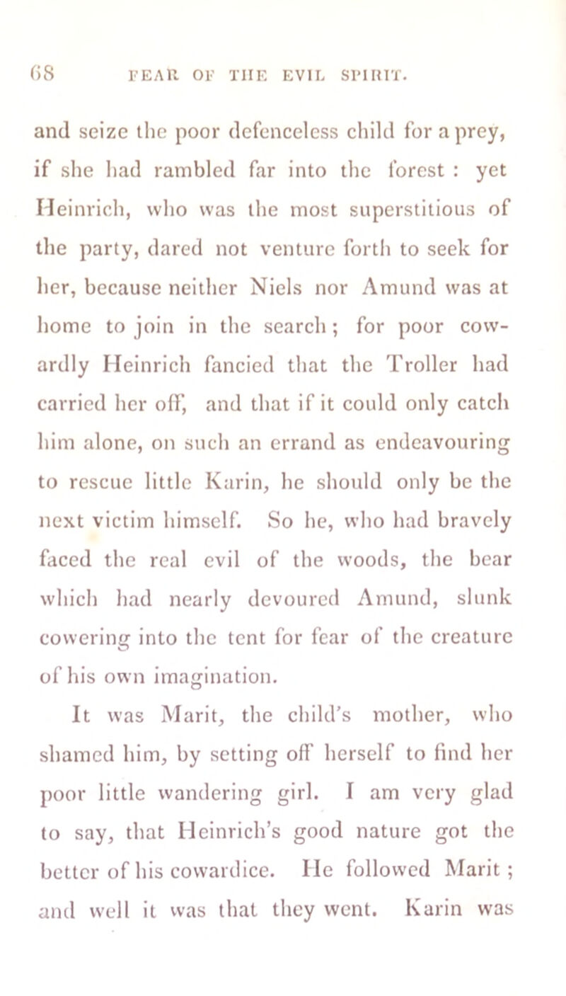 ()S FEAR OF THE EVIL SPIRIT. and seize the poor defenceless child for a prey, if she had rambled far into the forest : yet Heinrich, who was the most superstitious of the party, dared not venture forth to seek for her, because neither Niels nor Amund was at home to join in the search; for poor cow- ardly Heinrich fancied that the Troller had carried her off, and that if it could only catch him alone, on such an errand as endeavouring to rescue little Karin, he should only be the next victim himself. So he, who had bravely faced the real evil of the woods, the bear which had nearly devoured Amund, slunk cowering into the tent for fear of the creature of his own imagination. It was Marit, the child’s mother, who shamed him, by setting off herself to find her poor little wandering girl. I am very glad to say, that Heinrich’s good nature got the better of his cowardice. He followed Marit; and well it was that they went. Karin was