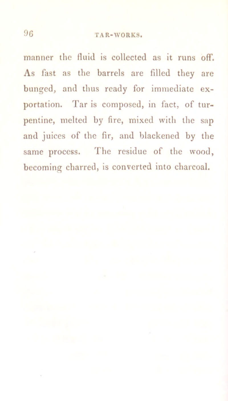 manner the fluid is collected as it runs off. As fast as the barrels are filled they are bunged, and thus ready for immediate ex- portation. Tar is composed, in fact, of tur- pentine, melted by fire, mixed with the sap and juices of the fir, and blackened by the same process. The residue of the wood, becoming charred, is converted into charcoal.