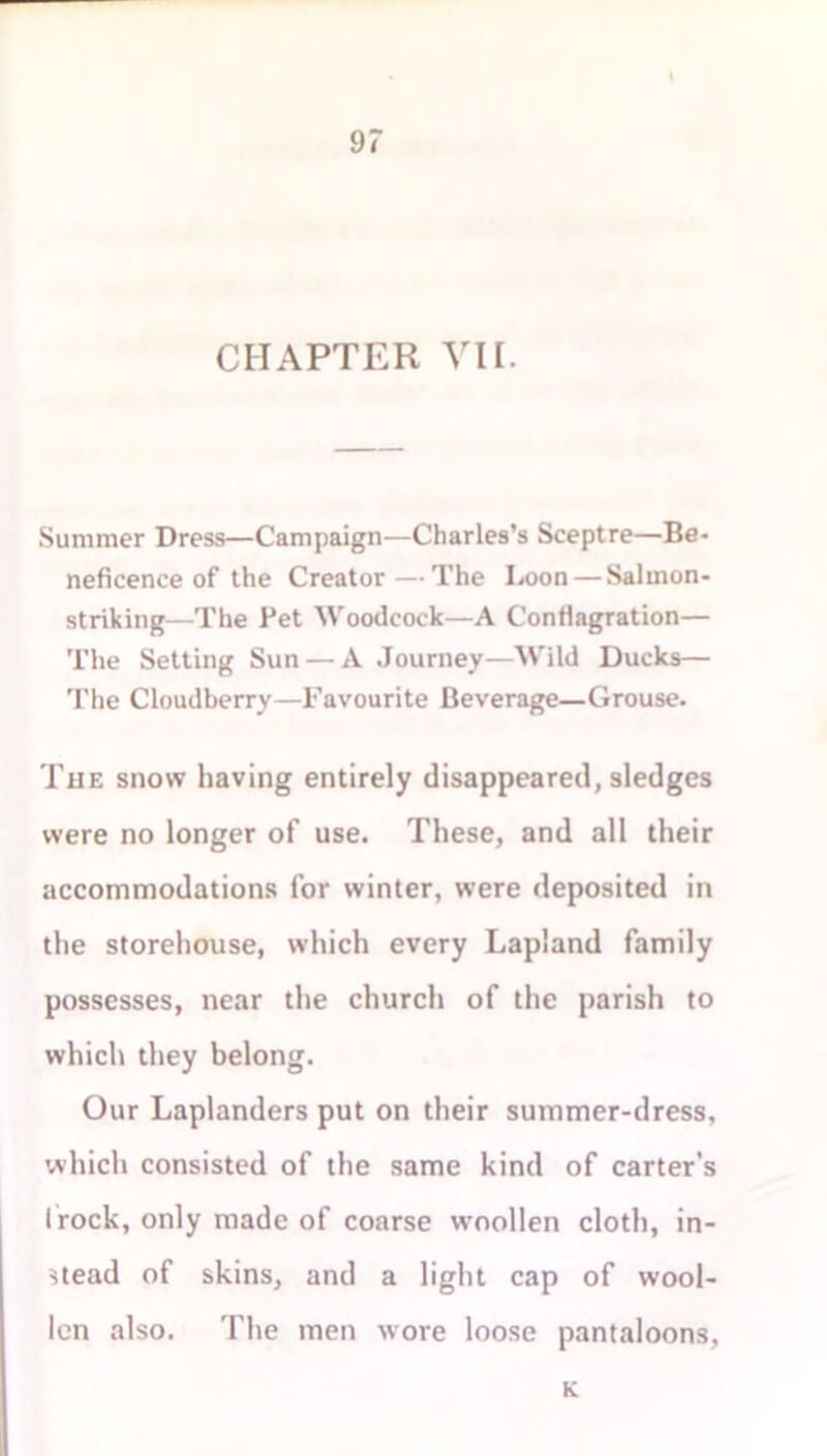 CHAPTER VIE Summer Dress—Campaign—Charles’s Sceptre—Be- neficence of the Creator—The Loon — Salmon- striking—The Pet Woodcock—A Conflagration— The Setting Sun — A Journey—Wild Ducks— The Cloudberry—Favourite Beverage—Grouse. The snow having entirely disappeared, sledges were no longer of use. These, and all their accommodations for winter, were deposited in the storehouse, which every Lapland family possesses, near the church of the parish to which they belong. Our Laplanders put on their summer-dress, which consisted of the same kind of carter’s I rock, only made of coarse woollen cloth, in- stead of skins, and a light cap of wool- len also. The men wore loose pantaloons, K