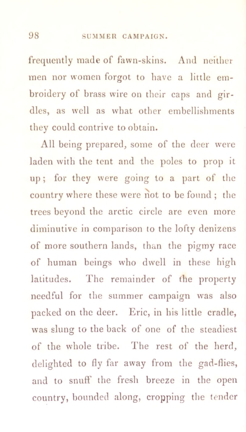 frequently made of fawn-skins. And neither men nor women forgot to have a little em- broidery of brass wire on their caps and gir- dles, as well as what other embellishments they could contrive to obtain. All being prepared, some of the deer were laden with the tent and the poles to prop it up; for they were going to a part of the country where these were not to be found ; the trees beyond the arctic circle are even more diminutive in comparison to the lofty denizens of more southern lands, than the pigmy race of human beings who dwell in these high latitudes. The remainder of the property needful for the summer campaign w>as also packed on the deer. Eric, in his little cradle, was slung to the back of one of the steadiest of the whole tribe. The rest of the herd, delighted to fly far away from the gad-flies, and to snuff the fresh breeze in the open country, bounded along, cropping the tender