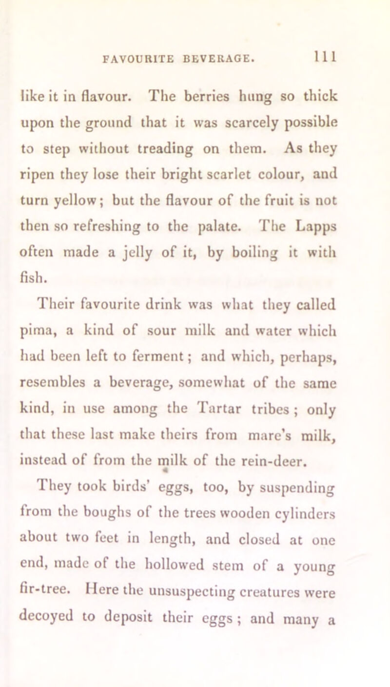 like it in flavour. The berries hung so thick upon the ground that it was scarcely possible to step without treading on them. As they ripen they lose their bright scarlet colour, and turn yellow; but the flavour of the fruit is not then so refreshing to the palate. The Lapps often made a jelly of it, by boiling it with flsh. Their favourite drink was what they called pima, a kind of sour milk and water which had been left to ferment; and which, perhaps, resembles a beverage, somewhat of the same kind, in use among the Tartar tribes ; only that these last make theirs from mare’s milk, instead of from the milk of the rein-deer. 4 They took birds’ eggs, too, by suspending from the boughs of the trees wooden cylinders about two feet in length, and closed at one end, made of the hollowed stem of a young fir-tree. Mere the unsuspecting creatures were decoyed to deposit their eggs ; and many a