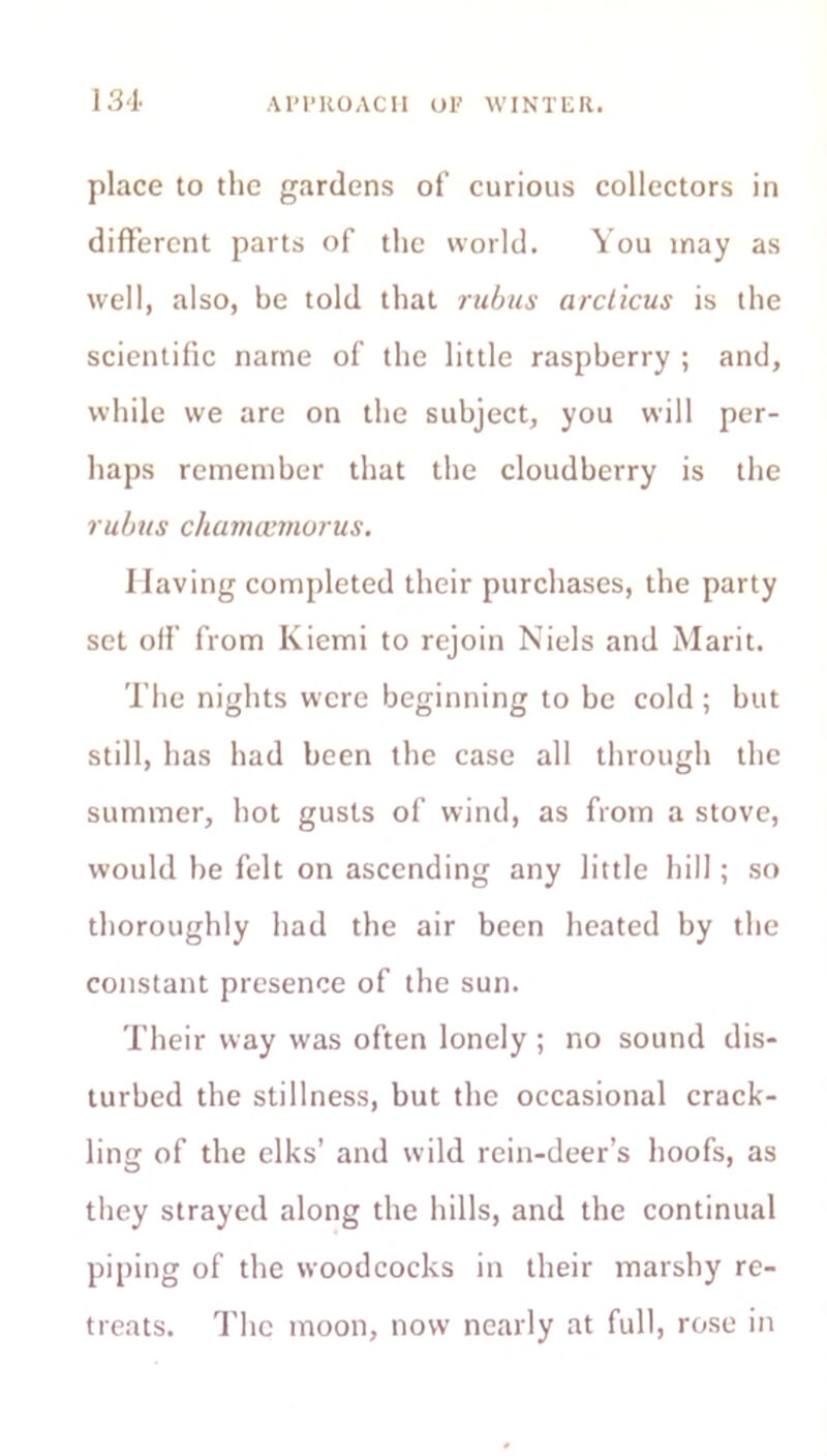 place to the gardens of curious collectors in different parts of the world. You may as well, also, be told that rubus arclicus is the scientific name of the little raspberry ; and, while we are on the subject, you will per- haps remember that the cloudberry is the rubus chamcemorus. Having completed their purchases, the party set off from Kiemi to rejoin Niels and Marit. The nights were beginning to be cold ; but still, has had been the case all through the summer, hot gusts of wind, as from a stove, would be felt on ascending any little hill; so thoroughly had the air been heated by the constant presence of the sun. Their way was often lonely ; no sound dis- turbed the stillness, but the occasional crack- ling of the elks’ and wild rein-deer’s hoofs, as they strayed along the hills, and the continual piping of the woodcocks in their marshy re- treats. The moon, now nearly at full, rose in