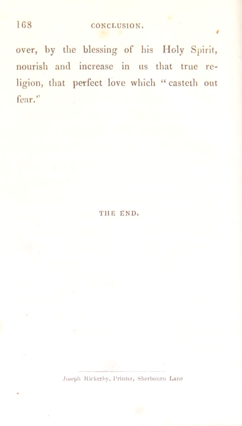 1G8 CONCLUSION. over, by the blessing of bis Holy Spirit, nourish anil increase in us that true re- ligion, that perfect love which “ casteth out fear.” THE END. Joseph Rickerhy, Printer, Sherbourn Lane