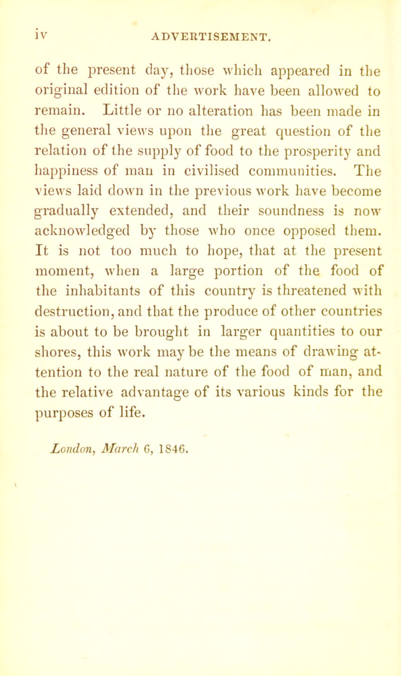 of the present clay, tliose which appeared in the original edition of the work have been allowed to remain. Little or no alteration has been made in the general views upon the great question of the relation of the supply of food to the prosperity and happiness of man in civilised communities. The views laid down in the previous work have become gradually extended, and their soundness is now acknowledged by those who once opposed them. It is not too much to hope, that at the present moment, when a large portion of the food of the inhabitants of this country is threatened with destruction, and that the produce of other countries is about to be brought in larger quantities to our shores, this work may be the means of drawing at- tention to the real nature of the food of man, and the relative advantage of its various kinds for the purposes of life. London, March G, 1846.