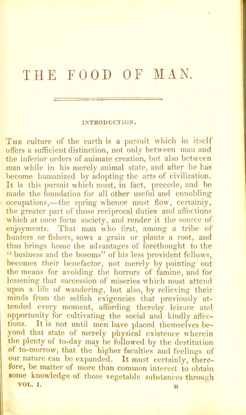 THE FOOD OF MAN. INTRODUCTION. The culture of the earth is a pursuit which in itself offers a sufficient distinction, not only between man and tlie inferior orders of animate creation, but also between man while in his merely animal state, and after he has become humanized by adopting the arts of civilization. It is this pursuit which must, in fact, ])recede, and be made the foundation for all other useful and ennobling occupations,—the spring whence must flow, certainly, the greater part of those reciprocal duties and affections which at once form society, and render it the source of- enjoyments. That man who first, among a tribe of hunters or fishers, sows a grain or jilants a root, and thus brings home the advantages of forethought to the “business and the bosoms” of his less provident fellows, becomes their benefactor, not merely by pointing out the means for avoiding the horrors of famine, and for lessening that succession of miseries which must attend upon a life of wandering, but also, by relieving their minds from the selfish exigencies that previously at- tended every moment, att'ording thereby leisure and opportunity for cultivating the social and kindly affec- tions. It is not until men have placed themselves be- yond that state of merely physical existence wherein the plenty of to-day may be followed by the destitution of to-rnorrow, that the higher faculties and feelings of our nature can be expanded. It must certainly, there- fore, be matter of more than common interest to obtain some knowledge of those vegetable substances throuch VOL. I. ,,