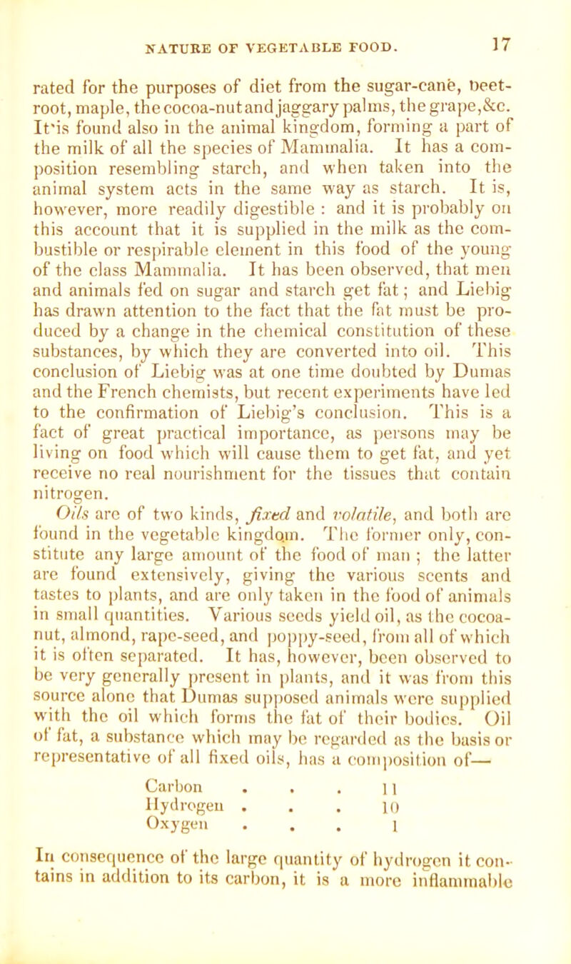 rated for the purposes of diet from the sugar-cane, Beet- root, maple, the cocoa-nut and jaggary palms, thegiape,&c. It'is found also in the animal kingdom, forming a part of the milk of all the species of Mammalia. It has a com- position resembling starch, and when taken into the animal system acts in the same way as starch. It is, however, more readily digestible : and it is probably on this account that it is supplied in the milk as the com- bustible or res|)irable element in this food of the young of the class Mammalia. It has been observed, that men and animals fed on sugar and starch get fat; and Liebig has drawn attention to the fact that the fat must be pro- duced by a change in the chemical constitution of these substances, by which they are converted into oil. This conclusion of Liebig was at one time doubted by Dumas and the French chemists, but recent experiments have led to the confirmation of Liebig’s conclusion. This is a fact of great practical importance, as persons may be living on food which will cause them to get fat, and yet receive no real nourishment for the tissues that contain nitrogen. Oils are of two kinds, fixed and volatile, and both are Ibund in the vegetable kingdo.m. The I’ornier only, con- stitute any large amount of the food of man ; the latter are found extensively, giving the various scents and tastes to plants, and are only taken in the food of animals in small quantities. Various seeds yield oil, as (he cocoa- nut, almond, rape-seed, and pop])y-seed, from all of which it is oltcn separated. It has, however, been observed to be very generally ])rcsent in plants, and it was from this source alone that Dumas supposed animals were supplieil with the oil which forms the fat of their bodies. Oil ot fat, a sidistance which may be regarded as the basis or re[)resentative ot all fi.xed oils, has a (ami])osition of— Carbon . . . ] i Hydrogen . . . lo Oxygen ... 1 III consequence ot the large quantity of hydrogen it con- tains in addition to its carbon, it is a more intlammable