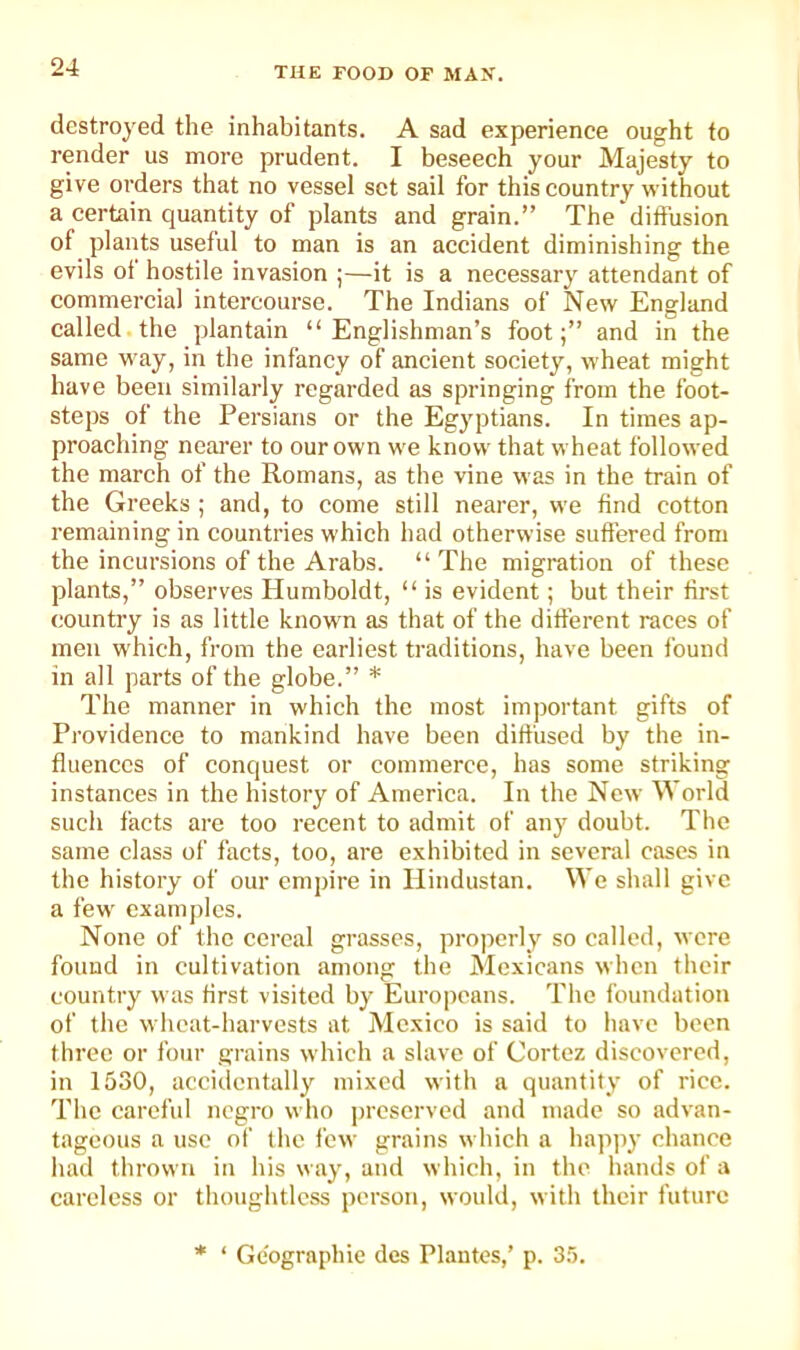 destroyed the inhabitants. A sad experience ought to render us more prudent. I beseech your Majesty to give orders that no vessel set sail for this country without a certain quantity of plants and grain.” The diffusion of plants useful to man is an accident diminishing the evils of hostile invasion ;—it is a necessary attendant of commercial intercourse. The Indians of New England called the plantain “Englishman’s foot;” and in the same way, in the infancy of ancient society, wheat might have been similarly regarded as springing from the foot- steps of the Persians or the Egyptians. In times ap- proaching nearer to our own we know that wheat followed the march of the Romans, as the vine was in the train of the Greeks ; and, to come still nearer, we find cotton remaining in countries which had otherwise suffered from the incursions of the Arabs. “The migration of these plants,” observes Humboldt, “ is evident; but their first country is as little known as that of the different races of men which, from the earliest traditions, have been found in all parts of the globe.” * The manner in which the most important gifts of Providence to mankind have been diffused by the in- fluences of conquest or commerce, has some striking instances in the history of America. In the New World such facts are too recent to admit of any doubt. The same class of facts, too, are exhibited in several cases in the history of our empire in Hindustan. We shall give a few examples. None of the cereal grasses, properly so called, wore found in cultivation among the Mexicans when their country was first visited by Europeans. The foundation of the wheat-harvests at Mexico is said to have been three or four grains which a slave of Cortez discovered, in 1530, accidentally mixed with a quantity of rice. The careful negro who jircscrved and made so advan- tageous a use of the few grains which a hapjiy chance had thrown in his way, and which, in the hands of a careless or thoughtless person, would, with their future * ‘ Gcographie des Plantes,’ p. 3.5.