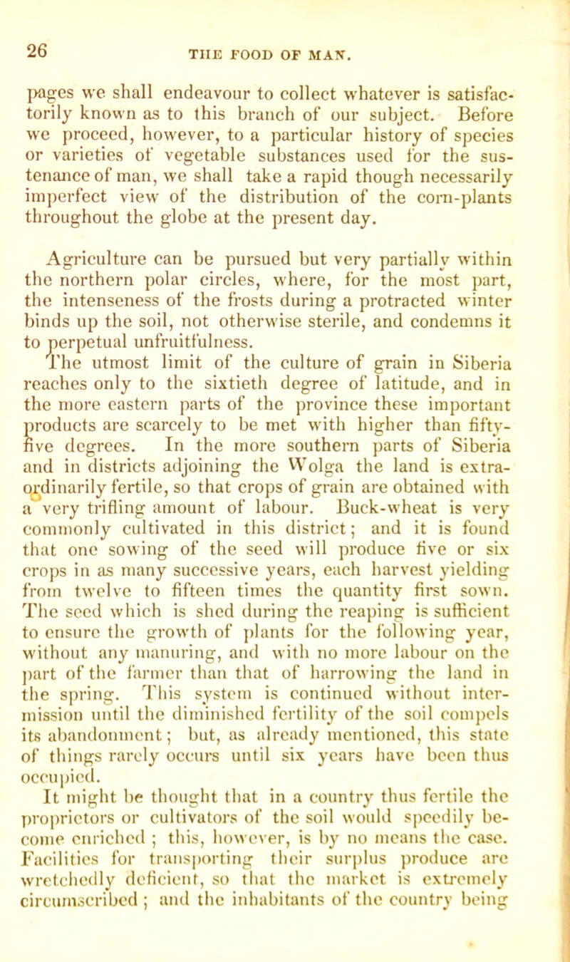 jwges we shall endeavour to collect whatever is satisfac- torily known as to this branch of our subject. Before we proceed, however, to a particular history of species or varieties of vegetable substances used for the sus- tenance of man, we shall take a rapid though necessarily imperfect view of the distribution of the corn-plants throughout the globe at the present day. Agriculture can be pursued but very partially within the northern polar circles, where, for the most part, the intenseness of the frosts during a protracted winter binds up the soil, not otherwise sterile, and condemns it to perpetual unfruitfulncss. The utmost limit of the culture of grain in Siberia reaches only to the sixtieth degree of latitude, and in the more eastern parts of the province these important Jproducts are scarcely to be met with higher than fifty- ive degrees. In the more southern parts of Siberia and in districts adjoining the VVolga the land is extra- o^j^dinarily fertile, so that crops of grain are obtained with a very trifling amount of labour. Buck-wheat is very commonly cultivated in this district; and it is found that one sowing of the seed will produce five or six crops in as many successive years, each harvest yielding from twelve to fifteen times the quantity firet sown. The seed which is shed during the reaping is sufficient to ensure the growth of jflants for the following year, without any manuring, ami with no more labour on the ])art of the farmer than that of harrowing the land in the spring. This system is continued without inter- mission until the diminished fertility of the soil compels its abandonment; but, as already mentioned, this state of things rarely occurs until six years have been thus occupied. It might be thought that in a country thus fertile the proprietors or cultivators of the soil would speedily be- come enriched ; this, however, is b}' no means the case. Facilities for transporting their surplus produce are wretchedly deficient, so that the market is extremely circumscribed ; and the inhabitants of the country being