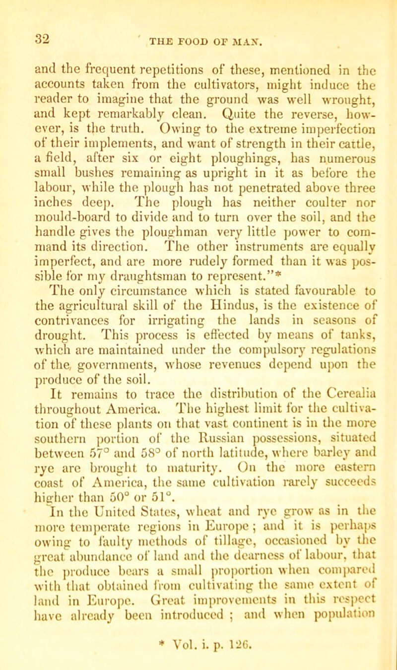 and the frequent repetitions of these, mentioned in the accounts taken from the cultivators, might induce the reader to imagine that the ground was well wrought, and kept remarkably clean. Quite the reverse, how- ever, is the truth. Owing to the extreme imperfection of their implements, and want of strength in their cattle, a field, after six or eight ploughings, has numerous small bushes remaining as upright in it as before the labour, while the plough has not penetrated above three inches deep. The plough has neither coulter nor mould-board to divide and to turn over the soil, and the handle gives the ploughman very little power to com- mand its direction. The other instruments are equally imperfect, and are more rudely formed than it was pos- .sible for my draughtsman to represent.”* The only circumstance which is stated favourable to the agricultural skill of the Hindus, is the existence of contrivances for irrigating the lands in seasons of drought. This process is eft’ected by means of tanks, which are maintained under the compulsory regulations of the, governments, whose revenues depend upon the produce of the soil. It remains to trace the distribution of the Cerealia throughout America. The highest limit for the cultiva- tion of these plants on that vast continent is in the more southern portion of the Russian possessions, situated between .57° and 58^ of north latitude, where barley and rye are brought to maturity. On the more eastern coast of America, the same cultivation rarely succeeds higher than 50° or 51°. In the United States, wheat and rye grow as in the more temperate regions in Europe ; and it is perhaps owing to faulty methods of tillage, occasioned by the great abmidanec of land and the dearness of labour, that the produce bears a small pro|)ortion when com])ared with that obtained iVom cultivating the same extent of land in Europe. Great improvements in this respect have already been introduced ; and when population * Vol. i. p. 1^6.